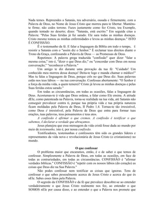 Nada temes. Repreendes a Satanás, teu adversário, ousada e firmemente, com a
Palavra de Deus, no Nome de Jesus Cristo que morreu para te libertar. Manténs-
te firme; não cedes terreno. Fazes justamente como fez Cristo, teu Exemplo,
quando tentado no deserto; dizes: "Satanás, está escrito." Em seguida citas a
Palavra: "Pelas Suas feridas já fui sarado. Ele sara todas as minhas doenças.
Cristo mesmo tomou as minhas enfermidades e levou as minhas doenças." ISTO
É CONFISSÃO.
Ê o testemunho da fé. E falar a linguagem da Bíblia em todo o tempo, É
resistir a Satanás com o "assim diz o Senhor." É reclamar teus direitos diante o
Trono da Graça, confessando a Palavra de Deus — as Promessas de Deus.
Repetimos: A palavra grega traduzida "confissão" quer dizer "falar a
mesma coisa," isto é, "dizer o que Deus diz," ou "concordar com Deus em nossa
conversação," "reconhecer a Palavra."
Um amigo te diz durante uma provação da tua fé: "Cuidado! Um
conhecido meu morreu dessa doença! Deita-te logo e manda chamar o médico!"
Mas tu falas a linguagem de Deus, porque crês no que Deus diz. Suas palavras
estão nos teus lábios — na tua conversação. Confessas abertamente: "O Senhor é
a força da minha vida, a quem temerei? Cristo já levou as minhas doenças e pelas
Suas feridas estou sarado."
Em todas as circunstâncias, em todas as ocasiões, falas a linguagem de
Deus. Acostumas-te à vida que Deus ordena, a falar como Ele ensina. A atitude
dEle, como patenteada na Palavra, torna-se realidade na tua vida, até Satanás não
conseguir prevalecer contra ti, porque tua própria vida e tua própria natureza
ficam moldadas pela Palavra de Deus, II Pedro 1.4. Tornas-te tão irresistível,
como Deus ê irresistível, pela Palavra de Deus que entra para formar tuas
orações, tuas palavras, teus pensamentos e teus atos.
A confissão é afirmar o que cremos. A confissão é testificar o que
sabemos, Ê declarar a verdade que abraçamos.
Jesus planejou que essa mensagem da vida cristã fosse dada ao mundo por
meio de testemunho, isto é, por nossa confissão.
Testificadores, testemunhas e confessores têm sido os grandes líderes e
representantes da vida nova e revolucionária de Jesus Cristo (o cristianismo) no
mundo.
O que confessar
O problema maior que encaramos, então, é o de saber o que temos de
confessar. Simplesmente a Palavra de Deus, em todas as ocasiões, em face de
todas as contrariedades, em todas as circunstâncias. CONFISSÃO é "afirmar
verdades bíblicas." CONFISSÃO é "repetir com os nossos lábios (do coração) as
coisas que Deus diz na Sua Palavra."
Não podes confessar nem testificar as coisas que ignoras. Tens de
confessar o que sabes pessoalmente acerca de Jesus Cristo e acerca do que és
nEle. Sabes esses fatos pela Palavra.
O segredo da CONFISSÃO e da fé que prevalece descobre-se ao entender
verdadeiramente o que Jesus Cristo realmente nos fez, ao entender o que
SOMOS nEle por causa disso, e ao entender o que a Palavra nos promete que
 