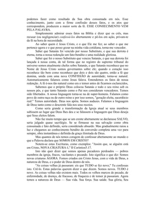 podemos fazer como resultado da Sua obra consumada em nós. Esse
conhecimento, junto com a firme confissão desses fatos, e os atos que
correspondem, produzem a maior sorte da fé. ESSE CONHECIMENTO VEM
PELA PALAVRA.
Simplesmente admirar esses fatos na Bíblia e dizer que os crês, mas
recusar (ou negligenciar) confessá-los abertamente e pô-los em ação, privam-te
da fé na hora de necessidade.
Ao saber quem é Jesus Cristo, e o que Ele me fez; ao saber o que me
pertence agora e o que posso gozar na minha vida cotidiana, torna-me vencedor.
Saber que Satanás foi vencido por nosso Substituto, e que sua derrota é
eterna, torna a nossa redenção um fato-bendito e uma realidade gloriosa.
Saber que foi o nosso Substituto que venceu Satanás, e que sua derrota foi
lançada à nossa conta, de tal forma que no registro do supremo tribunal do
universo somos atualmente chefes sobre Satanás, e que Satanás reconhece que no
Nome de Jesus Cristo somos governantes sobre ele; quando o coração isso
reconhece tão bem como reconhece que dois e dois são quatro, então a fé que
domina, unida com uma nova CONFISSÃO de autoridade; torna-se natural.
Automaticamente falamos como Jesus falava. Entendemos os fatos de nossa
redenção. A fé é-nos tão natural como era o temor antes de ficarmos esclarecidos,
Sabemos que o próprio Deus colocou Satanás e todo o seu reino sob os
nossos pés, e que tanto Satanás como o Pai nos consideram vencedores. Temos
sido libertados. A nossa linguagem torna-se na de super-homens. Falamos como
povo de outra raça ou de outro reino e por isso somos, "geração eleita, sacerdócio
real." Temos autoridade. Deus nos apóia. Somos audazes. Falamos a linguagem
de Deus tanto como o descrente fala nos seus receios.
Como seria grande a transformação da Igreja atual se seus membros
subissem ao lugar que Deus lhes deu e se falassem a linguagem que Deus deseja
que Seus eleitos falem.
Não faz muito tempo que se um crente abertamente se declarasse SALVO,
seria julgado quase sacrilégio. Se se firmasse na sua salvação como obra
consumada e fato definido, seria considerado absurdo. Mas gradualmente raiou a
luz e chegamos ao conhecimento bendito da conversão completa uma vez para
sempre, obra instantânea e definida da graça ilimitada de Deus.
Mas quantos de nós temos coragem de confessar abertamente ao mundo o
que a Palavra declara que SOMOS EM CRISTO?
Notem-se estas Escrituras, como exemplos: "Assim que, se alguém está
em Cristo, NOVA CRIATURA É," II Coríntios5.17.
Isto não quer dizer que somos apenas pecadores perdoados — pobres
membros da igreja, fracos, vacilantes e pecando. Isto significa o que diz: Somos
novas criaturas AGORA. Fomos criados em Cristo Jesus, com a vida de Deus, a
natureza de Deus, e o poder de Deus dentro de nós.
"As coisas velhas já passaram: eis que TUDO se fez novo," Tu confessas
isto. Crê-lo. Estas palavras querem dizer o que dizem. Somos novos. TUDO é
novo. As coisas velhas não existem mais. Todos os velhos marcos de pecado, de
enfermidade, de doença, de fracasso, de fraqueza e de temor já passaram. Agora
temos a natureza de Deus — Sua vida. Sua força. Sua saúde. Sua glória, Seu
 