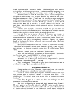 poder, Temo-los agora. Como seria grande a transformação da Igreja atual se
seus membros acreditassem nessas coisas e começassem a falar desta maneira, a
viver desta forma, e a agir. Ê justamente isto que anela o coração do Deus-Pai.
Observe o crente no quarto de um enfermo, onde a doença está a ponto de
arrebatar um ente querido. Não lhe falta coragem. Ele domina e sabe disso.
Confessa ousadamente: Maior é Aquele que está em mim do que a doença que
está levando meu ente querido. Ordena que a doença saia; fala no Nome de Jesus,
mandando que Satanás solte o enfermo. Manda que o doente se levante são. O
enfermo sara. Qual foi a diferença? O crente conhecia sua posição, sua
autoridade, e seus direitos. Satanás tinha de honrar tua ordem, e Deus confirmou
Sua Palavra.
Notemos outro exemplo, Colossenses 1.13,14; "O qual nos tirou da
potestade das trevas, e nos transportou para o reino do Filho do seu amor; em que
temos a redenção pelo seu sangue, a saber, a remissão dos pecados."
Isto quer dizer que se acabou o domínio de Satanás e que começou o
domínio de Cristo Jesus. O domínio de Satanás, sobre a tua vida, cessou no
mesmo momento em que nasceste de novo. Recebeste outro Senhor, Jesus Cristo,
para governar a tua vida. A enfermidade e a doença, a fraqueza e o fracasso
jamais te dominarão. Os hábitos velhos não mais governarão a tua vida. Estás
redimido. Estás salvo.
Quão grande comoção haveria se esta Escritura se tornasse em realidade:
"Não temas, porque eu sou contigo; não te assombres, porque eu sou teu Deus;
eu te esforço, e te ajudo, e te sustento com a destra da minha justiça," Isaías
41.10.
"Se Deus é por nós, quem será contra nós?" Romanos 8.31.
Isso é uma das coisas mais revolucionárias jamais ensinadas. Convém que
tais Escrituras sejam a tua CONFISSÃO ao enfrentar o mundo.
Crês e dizes: "Deus está comigo ao iniciar este dia."
"Filhinhos, sois de Deus, e já os tendes vencido; porque maior é o que está
em vós do que o que está no mundo," I João 4.4.
Dizes ousadamente: "Deus está em mim agora; Aquele que governa a
criação está comigo." Quão grande é esta confissão!
Resultados revolucionários
Encaras a vida sem temor. Sabes que é maior Aquele que está em ti, do
que todas as forças que se podem formar em batalha contra ti.
Encaras as contas que não podes liquidar. Enfrentas inimigos sem força
nem recursos para os dominar, contudo os enfrentas sem temor. Gritas
triunfalmente: "Ele prepara uma mesa perante mim na presença dos meus
inimigos."
Estás cheio de gozo e de vitória pois Deus se encarregou dos teus
problemas. Ele enfrenta as tuas batalhas.
Não temes as circunstâncias porque tudo podes nAquele que te fortalece.
Ele não é apenas a tua força, Ele está ao teu lado. Ele é a tua salvação. A quem
deves temer? Ele esclarece os problemas da tua vida para agires sabiamente. Ele
é a tua salvação e o livramento de toda a armadilha armada por teu inimigo. O
 