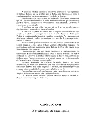 A confissão errada é a confissão de derrota, de fracasso, e da supremacia
de Satanás. Falando do teu combate com o diabo, como te impede, e como te
guarda em sujeição e te conserva doente, é confissão de derrota.
É confissão errada. Isso glorifica teu adversário, E confissão, sem saberes,
que teu Deus e Pai te desapontou. A maior parte das confissões que ouvimos hoje
glorifica o diabo. Tais confissões debilitam mais e mais a tua vida. Destroem a fé
e conservam-te em sujeição.
A confissão de teus lábios, que procede da fé no teu coração, vencerá
absolutamente o adversário em todas as batalhas.
A confissão do poder de Satanás para te impedir e te evitar de ser bem
sucedido, dá a Satanás a vantagem sobre ti. Ele te enche de receio e de fraqueza.
Porém, se confessares abertamente o cuidado e proteção do Pai e declarares que
Aquele que está em ti é melhor que qualquer força ao redor de ti, sobrepor-te-ás à
influência satânica.
Todas as vezes que confessares tuas dúvidas e receios, confessas tua fé em
Satanás e negas o poder e a graça de Deus. Quando confessas tuas fraquezas e tua
enfermidade, confessas abertamente que a Palavra de Deus não é certa e que
Deus fracassou em a cumprir.
Deus declara que "com Suas feridas foste sarado, e "verdadeiramente Ele
tomou sobre Si as nossas enfermidades e levou as nossas doenças." Em vez de
confessar que Ele levou as minhas enfermidades e as lançou fora, confesso que
ainda as tenho. Aceito o testemunho da evidência natural em vez do testemunho
da Palavra de Deus. Nisso me engano e falho.
Enquanto permaneço na confissão da minha fraqueza, da minha
enfermidade, da minha dor, permaneço com elas. Posso passar anos procurando
um homem de Deus para orar a oração de fé por mim, mas nada me aproveitará,
porque a minha incredulidade tornará nula a eficácia da sua fé.
Quem anda sempre confessando seus pecados e suas fraquezas, acrescenta
fraqueza, fracasso e derrota em todo o empreendimento.
Lê a Palavra. Fala a Palavra. Confessa a Palavra. Pratica a Palavra, e a
Palavra tornar-se-á uma parte do teu ser.
CAPÍTULO XVII
A Proclamação da Emancipação
 