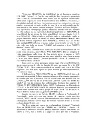 "Cristo nos RESGATOU da MALDIÇÃO da lei, fazendo-se maldição
POR NÕS," Gaiatas 3.13. Qual foi esta maldição? Isto é registrado no capítulo
vinte e oito de Deuteronômio, onde consta que as seguintes enfermidades
sobrevieram ao povo por causa de desobediência' à lei de Deus: a pestilência, a
tísica (a tuberculose), a febre, o calor ardente, as úlceras, os tumores, a sarna, a
coceira, o pasmo do coração, a falta de vista. Se a tua enfermidade não for
mencionada na lista, nota o resto da passagem: "Todas as moléstias do Egito.. .
toda enfermidade e toda praga, que não está escrita no livro desta lei:" Portanto
TU estás incluído e a tua enfermidade. Paulo diz que Cristo nos RESGATOU da
MALDIÇÃO da lei, porque foi feito MALDIÇÃO por nós, Gaiatas 3.13. A
MALDIÇÃO DA LEI inclui todas as moléstias, todas as enfermidades e todas as
pragas conhecidas através da história do mundo, Deuteronômio 28.60,61. Para
que Cristo pudesse resgatar-nos dessa MALDIÇÃO horrível DA LEI, Ele foi
feito maldição POR NÕS; isto é, levou o castigo prescrito na lei por nós. Foi por
esta razão que tinha de tomar "NOSSAS enfermidades e levar NOSSAS
doenças," Mateus 8.17.
Adão e Eva venderam-nos à escravidão do diabo e deixaram-nos sob seu
poder e sua jurisdição, mas CRISTO NOS RESGATOU. Ele nos comprou de
volta, adquiriu-nos pelo preço de Seu próprio corpo e sangue, e NOS
LIBERTOU. "Fostes comprados por bom preço; glorificai pois a Deus no vosso
CORPO, e no vosso ESPIRITO, os quais pertencem a DEUS," I Coríntios 6.20.
Faz vibrar o coração saber que
Deus assim nos amou que pagou grande preço pela nossa REDENÇÃO,
isto é, comprou-nos de volta de Satanás! O preço que pagou foi o de SEU
ÜNICO FILHO. "Deus amou o mundo de tal maneira que deu o Seu Filho
unigênito," João 3.16. Foi a espécie e o preço de amor que não compreendemos.
Foi o amor de Deus.
O Calvário foi a PROCLAMAÇÃO de tua EMANCIPAÇÃO, isto é, de
tudo contrário a vontade de Deus para com os homens. Convém que te comportes
de acordo com isso. Convém-te falar de acordo com isso. CONFESSA tua
LIBERTAÇÃO, em vez de tua escravidão! Confessa: "Com Suas feridas fui
sarado," em vez de confessar tuas enfermidades. Confessa tua redenção de
TODAS AS ENFERMIDADES, Salmo 103.3! Confessa que tua libertação do
PECADO e das ENFERMIDADES foi completa. Confessa que o domínio de
Satanás sobre ti findou no Calvário, porque foi lá que DEUS TE LIBERTOU! A
Palavra de Deus declara tudo isto, portanto CONFESSA-O.
Quando os escravos do Sul dos EE.UU. receberam a Proclamação de
Emancipação, ainda moravam nas cabanas de escravos. Ainda pareciam
escravos, "SENTIAM-SE" escravos. Mas ao ouvirem a leitura da Proclamação de
Emancipação, tinham o direito legal de declarar: "Estamos livres" e se com-
portarem de acordo com isso.
Não deves ainda mais crer na tua proclamação de libertação? "Estai pois
firme na LIBERDADE com que CRISTO nos LIBERTOU," Gaiatas 5.1.
Reconhece-te libertado! Confessa-o. Dize ao diabo que sabes da VERDADE. Ele
sempre o soube, mas te mentia e te cegava os olhos para não o perceberes.
 