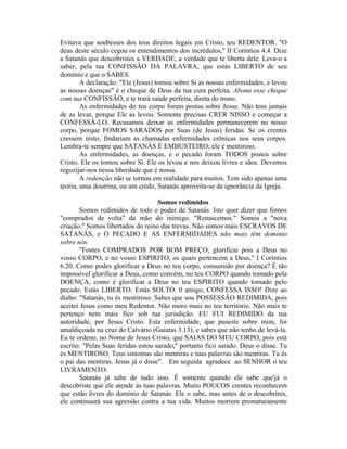 Evitava que soubesses dos teus direitos legais em Cristo, teu REDENTOR. "O
deus deste século cegou os entendimentos dos incrédulos," II Coríntios 4.4. Dize
a Satanás que descobristes a VERDADE, a verdade que te liberta dele. Leva-o a
saber, pela tua CONFISSÃO DA PALAVRA, que estás LIBERTO de seu
domínio e que o SABES.
A declaração: "Ele (Jesus) tomou sobre Si as nossas enfermidades, e levou
as nossas doenças" é o cheque de Deus da tua cura perfeita. Abona esse cheque
com tua CONFISSÃO, e te trará saúde perfeita, direta do trono.
As enfermidades do teu corpo foram postas sobre Jesus. Não tens jamais
de as levar, porque Ele as levou. Somente precisas CRER NISSO e começar a
CONFESSÁ-LO. Recusamos deixar as enfermidades permanecerem no nosso
corpo, porque FOMOS SARADOS por Suas (de Jesus) feridas. Se os crentes
cressem nisto, findariam as chamadas enfermidades crônicas nos seus corpos.
Lembra-te sempre que SATANÁS É EMBUSTEIRO; ele é mentiroso.
As enfermidades, as doenças, e o pecado foram TODOS postos sobre
Cristo. Ele os tomou sobre Si. Ele os levou e nos deixou livres e sãos. Devemos
regozijar-nos nessa liberdade que é nossa.
A redenção não se tornou em realidade para muitos. Tem sido apenas uma
teoria, uma doutrina, ou um credo, Satanás aproveita-se da ignorância da Igreja.
Somos redimidos
Somos redimidos de todo o poder de Satanás. Isto quer dizer que fomos
"comprados de volta" da mão do inimigo. "Renascemos." Somos a "nova
criação." Somos libertados do reino das trevas. Não somos mais ESCRAVOS DE
SATANÁS, e O PECADO E AS ENFERMIDADES não mais têm domínio
sobre nós.
"Fostes COMPRADOS POR BOM PREÇO; glorificai pois a Deus no
vosso CORPO, e no vosso ESPIRITO, os quais pertencem a Deus," I Coríntios
6.20. Como podes glorificar a Deus no teu corpo, consumido por doença? É tão
impossível glorificar a Deus, como convém, no teu CORPO quando tomado pela
DOENÇA, como é glorificar a Deus no teu ESPIRITO quando tomado pelo
pecado. Estás LIBERTO. Estás SOLTO. 0 amigo, CONFESSA ISSO! Dize ao
diabo: "Satanás, tu és mentiroso. Sabes que sou POSSESSÃO REDIMIDA, pois
aceitei Jesus como meu Redentor. Não moro mais no teu território. Não mais te
pertenço nem mais fico sob tua jurisdição. EU FUI REDIMIDO da tua
autoridade, por Jesus Cristo. Esta enfermidade, que puseste sobre mim, foi
amaldiçoada na cruz do Calvário (Gaiatas 3.13), e sabes que não tenho de levá-la.
Eu te ordeno, no Nome de Jesus Cristo, que SAIAS DO MEU CORPO, pois está
escrito: "Pelas Suas feridas estou sarado," portanto fico sarado. Deus o disse. Tu
és MENTIROSO. Teus sintomas são mentiras e tuas palavras são mentiras. Tu és
o pai das mentiras. Jesus já o disse". Em seguida agradece ao SENHOR o teu
LIVRAMENTO.
Satanás já sabe de tudo isso. É somente quando ele sabe que'já o
descobriste que ele atende às tuas palavras. Muito POUCOS crentes reconhecem
que estão livres do domínio de Satanás. Ele o sabe, mas antes de o descobrires,
ele continuará sua agressão contra a tua vida. Muitos morrem prematuramente
 