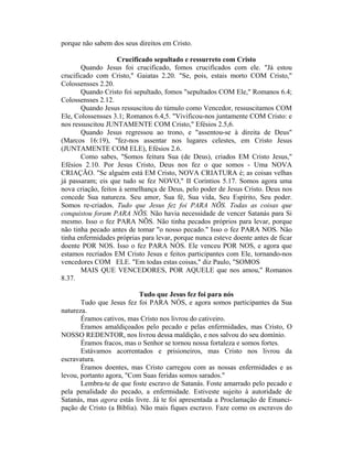 porque não sabem dos seus direitos em Cristo.
Crucificado sepultado e ressurreto com Cristo
Quando Jesus foi crucificado, fomos crucificados com ele. "Já estou
crucificado com Cristo," Gaiatas 2.20. "Se, pois, estais morto COM Cristo,"
Colossensses 2.20.
Quando Cristo foi sepultado, fomos "sepultados COM Ele," Romanos 6.4;
Colossensses 2.12.
Quando Jesus ressuscitou do túmulo como Vencedor, ressuscitamos COM
Ele, Colossensses 3.1; Romanos 6.4,5. "Vivificou-nos juntamente COM Cristo: e
nos ressuscitou JUNTAMENTE COM Cristo," Efésios 2.5,6.
Quando Jesus regressou ao trono, e "assentou-se à direita de Deus"
(Marcos 16:19), "fez-nos assentar nos lugares celestes, em Cristo Jesus
(JUNTAMENTE COM ELE), Efésios 2.6.
Como sabes, "Somos feitura Sua (de Deus), criados EM Cristo Jesus,"
Efésios 2.10. Por Jesus Cristo, Deus nos fez o que somos - Uma NOVA
CRIAÇÃO. "Se alguém está EM Cristo, NOVA CRIATURA é; as coisas velhas
já passaram; eis que tudo se fez NOVO," II Coríntios 5.17. Somos agora uma
nova criação, feitos à semelhança de Deus, pelo poder de Jesus Cristo. Deus nos
concede Sua natureza. Seu amor, Sua fé, Sua vida, Seu Espírito, Seu poder.
Somos re-criados. Tudo que Jesus fez foi PARA NÕS. Todas as coisas que
conquistou foram PARA NÕS. Não havia necessidade de vencer Satanás para Si
mesmo. Isso o fez PARA NÕS. Não tinha pecados próprios para levar, porque
não tinha pecado antes de tomar "o nosso pecado." Isso o fez PARA NOS. Não
tinha enfermidades próprias para levar, porque nunca esteve doente antes de ficar
doente POR NOS. Isso o fez PARA NÓS. Ele venceu POR NOS, e agora que
estamos recriados EM Cristo Jesus e feitos participantes com Ele, tornando-nos
vencedores COM ELE. "Em todas estas coisas," diz Paulo, "SOMOS
MAIS QUE VENCEDORES, POR AQUELE que nos amou," Romanos
8.37.
Tudo que Jesus fez foi para nós
Tudo que Jesus fez foi PARA NÓS, e agora somos participantes da Sua
natureza.
Éramos cativos, mas Cristo nos livrou do cativeiro.
Éramos amaldiçoados pelo pecado e pelas enfermidades, mas Cristo, O
NOSSO REDENTOR, nos livrou dessa maldição, e nos salvou do seu domínio.
Éramos fracos, mas o Senhor se tornou nossa fortaleza e somos fortes.
Estávamos acorrentados e prisioneiros, mas Cristo nos livrou da
escravatura.
Éramos doentes, mas Cristo carregou com as nossas enfermidades e as
levou, portanto agora, "Com Suas feridas somos sarados."
Lembra-te de que foste escravo de Satanás. Foste amarrado pelo pecado e
pela penalidade do pecado, a enfermidade. Estiveste sujeito à autoridade de
Satanás, mas agora estás livre. Já te foi apresentada a Proclamação de Emanci-
pação de Cristo (a Bíblia). Não mais fiques escravo. Faze como os escravos do
 