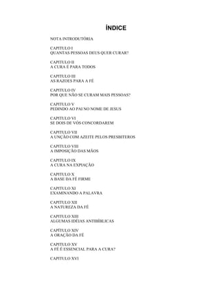 ÍNDICE
NOTA INTRODUTÓRIA
CAPITULO I
QUANTAS PESSOAS DEUS QUER CURAR?
CAPITULO II
A CURA É PARA TODOS
CAPITULO III
AS RAZOES PARA A FÉ
CAPITULO IV
POR QUE NÃO SE CURAM MAIS PESSOAS?
CAPITULO V
PEDINDO AO PAI NO NOME DE JESUS
CAPITULO VI
SE DOIS DE VÓS CONCORDAREM
CAPITULO VII
A UNÇÃO COM AZEITE PELOS PRESBITEROS
CAPITULO VIII
A IMPOSIÇÃO DAS MÃOS
CAPITULO IX
A CURA NA EXPIAÇÃO
CAPITULO X
A BASE DA FÉ FIRME
CAPITULO XI
EXAMINANDO A PALAVRA
CAPITULO XII
A NATUREZA DA FÉ
CAPITULO XIII
ALGUMAS IDÉIAS ANTIBÍBLICAS
CAPÍTULO XIV
A ORAÇÃO DA FÉ
CAPITULO XV
A FÉ É ESSENCIAL PARA A CURA?
CAPITULO XVI
 