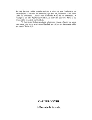 Sul dos Estados Unidos quando ouviram a leitura de sua Proclamação de
Emancipação — reclama tua liberdade; age pelo teu livramento. Estás livre.
Grita teu livramento. Confessa teu livramento. CRÊ no teu livramento. A
redenção é um fato. Acerta tua liberdade. Já findou teu cativeiro. Abriu-se tua
prisão. Já foi concedida tua liberdade.
"O Espírito do Senhor Jeová está sobre mim, porque o Senhor me ungiu
para pregar boas novas; a proclamar liberdade aos cativos, e a abertura de prisão
aos presos," Isaías 61.1.
CAPÍTULO XVIII
A Derrota de Satanás
 