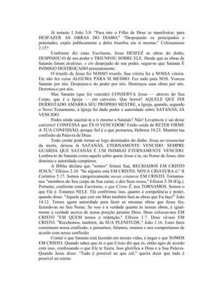 Já notaste I João 3.8: "Para isto o Filho de Deus se manifestou: para
DESFAZER AS OBRAS DO DIABO;" "Despojando os principados e
potestades, expôs publicamente e deles triunfou em si mesmo," Colossensses
2.15?
Conforme diz estas Escrituras, Jesus DESFEZ as obras do diabo,
DESPOJOU-O de seu poder e TRIUNFOU SOBRE ELE. Desde que as obras de
Satanás foram desfeitas, e ele despojado de seu poder, segue-se que Satanás É
INIMIGO DESTROÇADO presentemente.
O triunfo de Jesus foi NOSSO triunfo. Sua vitória foi a NOSSA vitória.
Ele não fez coisa ALGUMA PARA SI MESMO. Fez tudo para NOS. Venceu
Satanás por nós. Despojou-o do poder por nós. Destroçou suas obras por nós.
Derrotou-o por nós.
Mas Satanás (que foi vencido) CONSERVA Jesus — através do Seu
Corpo, que é a Igreja — em cativeiro. Que horror! AQUELE QUE FOI
DERROTADO AMARRA SEU PRÓPRIO MESTRE, a Igreja, quando, segundo
o Novo Testamento, à Igreja foi dado poder e autoridade sobre SATANÁS, JÁ
VENCIDO.
Podes ainda sujeitar-te a ti mesmo a Satanás? Não! Levanta-te e sai desse
cativeiro! CONFESSA que ÉS O VENCEDOR! Então cuida de RETER FIRME
A TUA CONFISSÃO, porque fiel é o que prometeu, Hebreus 10.23. Mantém tua
confissão da Palavra de Deus.
Todo crente pode tornar-se logo dominador do diabo. Jesus ao ressuscitar
da morte, deixou lá SATANÁS, ETERNAMENTE VENCIDO. SEMPRE
GUARDA QUE SATANÁS É UM INIMIGO ETERNAMENTE VENCIDO.
Lembra-te de Satanás como aquele sobre quem Jesus e tu, no Nome de Jesus, têm
domínio e autoridade completos.
A Bíblia declara que "somos" feitura Sua, RECRIADOS EM CRISTO
JESUS," Efésios 2.10. "Se alguém está EM CRISTO, NOVA CRIATURA é," II
Coríntios 5.17. Somos categoricamente novas criaturas EM CRISTO. Tornamo-
nos "membros do Seu corpo da Sua carne, e dos Seus ossos," Efésios 5.30 (Fig.).
Portanto, conforme estas Escrituras, o que Cristo Ê, nos TORNAMOS. Somos o
que Ele é. Estamos NELE. Ele confirmou isso, quanto à competência e poder,
quando disse: "Aquele que crer em Mim também fará as obras que Eu faço'" João
14.12. Temos agora autoridade para fazer as mesmas obras que Jesus fez,
fazendo-as no Seu Nome. Se isso é a verdade quanto às nossas obras, é igual-
mente a verdade acerca de nossa posição perante Deus. Deus colocou-nos EM
CRISTO "EM QUEM temos a redenção," Efésios 1.7. Deus vê-nos EM
CRISTO. "Recebemos, também, da SUA PLENITUDE," João 1.16. Estes fatos
constituem nossa confissão, e pensamos, falamos, oramos e nos comportamos de
acordo com nossa confissão.
Contar o que Satanás está fazendo em nossas vidas, é negar o que SOMOS
EM CRISTO. Quando sabes que és o que Cristo diz que és, então ages de acordo
com isso, confessando o que Ele te fizera. Isso glorifica a Deus e a Sua Palavra.
Quando Jesus disse: "Tudo é possível ao que crê," queria dizer que tudo é
possível ao crente.
 
