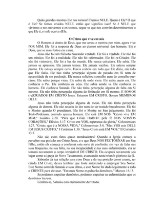 Quão grandes mestres Ele nos tornou! Cremos NELE. Quem é Ele? O que
é Ele? Se fomos criados NELE, então que significa isso? Se é NELE que
vivemos e nos movemos e existimos, segue-se que nos convém determinarmos o
que Ele é, e tudo acerca dEle.
O Cristo que vive em nós
O Homem à destra de Deus, que me amou e morreu por mim, agora vive
POR MIM. Ele foi a resposta de Deus ao clamor universal dos homens. Ele é
Deus, que se manifestou em carne.
Jesus não foi um filósofo buscando verdade. Ele foi a verdade. Ele não foi
um místico. Ele foi a realidade. Ele não foi reformador. Ele foi re-Criador. Ele
não foi visionário. Ele foi a luz do mundo. Ele nunca calculava. Ele sabia. Ele
jamais se apressou. Ele jamais temeu. Ele jamais vacilou. Ele estava sempre
pronto. Ele estava sempre certo. Havia certeza em tudo que Ele dizia, em tudo
que Ele fazia. Ele não tinha percepção alguma de pecado em Si nem de
necessidade de ser perdoado. Ele nunca solicitou conselho nem de conselho pre-
cisou. Ele sabia porque viera. Ele sabia de onde viera. Ele sabia quem era. Ele
conhecia o Pai. Ele conhecia os céus. Ele sabia aonde ia. Ele conhecia os
homens. Ele conhecia Satanás. Ele não tinha percepção alguma de falta em Si
mesmo. Ele não tinha percepção alguma de limitação em Si mesmo. E SOMOS
(re)CRIADOS EM CRISTO Jesus. Estamos EM CRISTO. Somos MEMBROS
DELE.
Jesus não tinha percepção alguma de medo. Ele não tinha percepção
alguma de derrota. Ele não recuou de dor nem de ser tratado brutalmente. Ele foi
o Mestre quando O prenderam. Ele foi o Mestre no Seu julgamento. Ele foi
Todo-Poderoso, contudo apenas homem. Ele está EM NOS. "Cristo vive EM
MIM," Gaiatas 2.20. "Para que Cristo HABITE pela fé NOS VOSSOS
CORAÇÕES," Efésios 3.17. Cristo em VOS, esperança da glória," Colossensses
1.27. "Cristo, que é a NOSSA VIDA," Colossensses 3.4. "Mas VOS sois DELE
EM JESUS CRISTO," I Coríntios 1.30. "Jesus Cristo está EM VOS," II Coríntios
13.5.
Não são estes fatos quase atordoadores? Quando a Igreja começa a
perceber sua posição em Cristo Jesus, e o que Deus NOS FEZ TORNAR em Seu
Filho, então ela começa a confessar esta sorte de confissão, em vez de falar nas
suas fraquezas, na sua falta, na sua incapacidade e nas suas enfermidades, ela se
tornará novamente o corpo irresistível DE CRISTO. Ela ocupará novamente seu
lugar como a Igreja do Novo Testamento, avançando neste triunfo glorioso da fé.
Sabendo da tua relação para com Deus e da tua posição como crente, re-
criado EM Cristo, deves lembrar que foste autorizado a empregar Seu Nome.
Este Nome controla Satanás e suas obras, e este Nome foi dado legalmente a todo
o CRENTE para ele usar. "Em meu Nome expulsarão demônios," Marcos 16.15.
Se podemos expulsar demônios, podemos expulsar as enfermidades que os
demônios trazem.
Lembra-te, Satanás está eternamente derrotado.
 