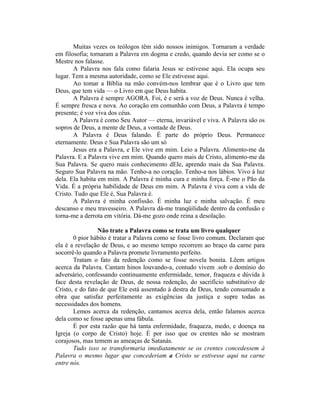 Muitas vezes os teólogos têm sido nossos inimigos. Tornaram a verdade
em filosofia; tornaram a Palavra em dogma e credo, quando devia ser como se o
Mestre nos falasse.
A Palavra nos fala como falaria Jesus se estivesse aqui. Ela ocupa seu
lugar. Tem a mesma autoridade, como se Ele estivesse aqui.
Ao tomar a Bíblia na mão convém-nos lembrar que é o Livro que tem
Deus, que tem vida — o Livro em que Deus habita.
A Palavra é sempre AGORA. Foi, é e será a voz de Deus. Nunca é velha.
É sempre fresca e nova. Ao coração em comunhão com Deus, a Palavra é tempo
presente; é voz viva dos céus.
A Palavra é como Seu Autor — eterna, invariável e viva. A Palavra são os
sopros de Deus, a mente de Deus, a vontade de Deus.
A Palavra é Deus falando. É parte do próprio Deus. Permanece
eternamente. Deus e Sua Palavra são um só
Jesus era a Palavra, e Ele vive em mim. Leio a Palavra. Alimento-me da
Palavra. E a Palavra vive em mim. Quando quero mais de Cristo, alimento-me da
Sua Palavra. Se quero mais conhecimento dEle, aprendo mais da Sua Palavra.
Seguro Sua Palavra na mão. Tenho-a no coração. Tenho-a nos lábios. Vivo à luz
dela. Ela habita em mim. A Palavra é minha cura e minha força. É-me o Pão da
Vida. É a própria habilidade de Deus em mim. A Palavra é viva com a vida de
Cristo. Tudo que Ele é, Sua Palavra é.
A Palavra é minha confissão. É minha luz e minha salvação. É meu
descanso e meu travesseiro. A Palavra dá-me tranqüilidade dentro da confusão e
torna-me a derrota em vitória. Dá-me gozo onde reina a desolação.
Não trate a Palavra como se trata um livro qualquer
0 pior hábito é tratar a Palavra como se fosse livro comum. Declaram que
ela é a revelação de Deus, e ao mesmo tempo recorrem ao braço da carne para
socorrê-lo quando a Palavra promete livramento perfeito.
Tratam o fato da redenção como se fosse novela bonita. Lêem artigos
acerca da Palavra. Cantam hinos louvando-a, contudo vivem .sob o domínio do
adversário, confessando continuamente enfermidade, temor, fraqueza e dúvida à
face desta revelação de Deus, de nossa redenção, do sacrifício substitutivo de
Cristo, e do fato de que Ele está assentado à destra de Deus, tendo consumado a
obra que satisfaz perfeitamente as exigências da justiça e supre todas as
necessidades dos homens.
Lemos acerca da redenção, cantamos acerca dela, então falamos acerca
dela como se fosse apenas uma fábula.
É por esta razão que há tanta enfermidade, fraqueza, medo, e doença na
Igreja (o corpo de Cristo) hoje. É por isso que os crentes não se mostram
corajosos, mas temem as ameaças de Satanás.
Tudo isso se transformaria imediatamente se os crentes concedessem à
Palavra o mesmo lugar que concederiam a Cristo se estivesse aqui na carne
entre nós.
 
