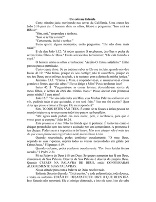Ele está me falando
Certo mineiro jazia moribundo nas serras da Califórnia. Uma crente leu
João 3.16 para ele. 0 homem abriu os olhos, fitou-a e perguntou: "Isso está na
Bíblia?"
"Sim, está," respondeu a senhora.
"Isso se refere a mim?"
"Certamente, inclui o senhor."
Ficou quieto alguns momentos, então perguntou: "Ele não disse mais
nada?"
E ela deu João 1.12: "A todos quantos O receberam, deu-lhes o poder de
serem feitos filhos de Deus." Então acrescentou ternamente: "Ele está falando a
você."
O homem abriu os olhos e balbuciou: "Aceito-O. Estou satisfeito." Então
passou para a eternidade.
Certo crente disse: Se eu pudesse saber se Ele me incluiu, quando nos deu
Isaías 41.10: "Não temas, porque eu sou contigo; não te assombres, porque eu
sou teu Deus; eu te esforço, te ajudo, e te sustento com a destra da minha justiça."
Jeremias 33.3: "Clama a Mim, e responder-te-ei, e anunciar-te-ei coisas
grandes e firmes, que não sabes:" Ele se dirige a Mim? Posso reclamar isso?
Isaías 45.11: "Perguntai-me as coisas futuras; demandai-me acerca de
meus filhos, e acerca da obra das minhas mãos." Posso aceitar esta promessa
como minha? É para mim?
João 15.7: "Se vós estiverdes em Mim, e as Minhas Palavras estiverem em
vós, pedireis tudo o que quiserdes, e vos será feito." Isto me foi escrito? Quer
dizer que posso clamar a Ele que Ele me responderá?
Sim, TODOS ESTES SÃO TEUS. É como se tu fosses a única pessoa no
mundo inteiro e se se escrevesse tudo isso para o teu benefício.
"Até agora nada pediste em meu nome; pedi, e recebereis, para que o
vosso gozo se cumpra," João 16.24.
Esta promessa é tua. Não há dúvida que te pertence. É tanto tua como o
cheque preenchido com teu nome e assinado por um comerciante. A promessa é
teu cheque. Podes sacar a importância do banco. Mas esse cheque não é mais teu
do que essas promessas registradas neste maravilhoso Livro.
Quando necessitado, podes confessar ousadamente: "O meu Deus,
segundo as suas riquezas, suprirá todas as vossas necessidades em glória por
Cristo Jesus," Filipenses 4.19.
Quando enfermo, podes confessar ousadamente: "Por Suas feridas fomos
sarados," I Pedro 2.24.
Fé na Palavra de Deus é fé em Deus. Se queres aumentar tua fé em Deus,
alimenta-te da Sua Palavra. Descrer da Sua Palavra é descrer do próprio Deus.
Quando CRERES NA PALAVRA DE DEUS, então CONFESSARÀS
ALEGREMENTE SUAS PALAVRAS.
Nossa atitude para com a Palavra de Deus resolve tudo.
Enfrenta Satanás dizendo: "Está escrito," e toda enfermidade, toda doença,
e todos os sintomas TERÃO DE DESAPARECER. DIZE O QUE DEUS DIZ.
Isso Satanás não suportará. Ele é inimigo derrotado, e isto ele sabe. Isto ele sabe
 