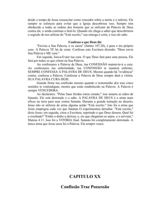 desde o tempo de Jesus ressuscitar como vencedor sobre a morte e o inferno. Ele
sempre se esforçou para evitar que a Igreja descobrisse isso. Sempre tem
obedecido a todas as ordens dos homens que se utilizam da Palavra de Deus
contra ele, e ainda continua a fazê-lo. Quando ele chega a saber que descobrimos
o segredo de nos utilizar do "Está escrito," sua entrega é certa, e isso ele sabe.
Confessa o que Deus diz
"Enviou a Sua Palavra, e os sarou" (Salmo 107.20), é para o teu próprio
caso. A Palavra TE há de curar. Confessa esta Escritura dizendo: "Deus envia
Sua Palavra e ME cura."
Em seguida, louva-O por tua cura. O que Deus fará para uma pessoa, Ele
fará por todos os que crêem na Sua Palavra.
Ao confessares a Palavra de Deus, tua CONFISSÃO manter-te-á a cura.
Ao confessares tua enfermidade, tua CONFISSÃO te manterá enfermo.
SEMPRE CONFESSA A PALAVRA DE DEUS. Mesmo quando há "evidência"
contra, confessa a Palavra. Confessar a Palavra de Deus sempre dará a vitória.
SUA PALAVRA CURA HOJE.
Guarda firme tua confissão mesmo quando o testemunho dos teus cinco
sentidos te contradigam, mostra que estás estabelecido na Palavra. A Palavra é
sempre VENCEDORA.
Ao declarares: "Pelas Suas feridas estou curado," isso amarra as mãos de
Satanás. Ele está derrotado e o sabe. A PALAVRA DE DEUS é a arma mais
eficaz na terra para usar contra Satanás. Durante a grande tentação no deserto,
Jesus não se utilizou de arma alguma senão "Está escrito." Isto foi a arma que
Jesus empregou cada vez que Satanás O experimentou derrubar. "Está escrito,"
dizia Jesus; em seguida, citou a Escritura, repetindo o que Deus dissera. Qual foi
o resultado? "Então o diabo o deixou; e, eis que chegaram os anjos, e o serviam,"
Mateus 4.11. Isso foi a VITÓRIA final. Satanás foi completamente derrotado. A
única arma que Jesus usou foi a Palavra. Ela sempre vence.
CAPITULO XX
Confissão Traz Possessão
 