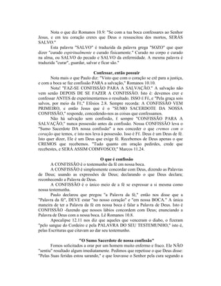 Nota o que diz Romanos 10.9: "Se com a tua boca confessares ao Senhor
Jesus, e em teu coração creres que Deus o ressuscitou dos mortos, SERÁS
SALVO."
Esta palavra "SALVO" é traduzida da palavra grega "SOZO" que quer
dizer "curado espiritualmente e curado fisicamente." Curado no corpo e curado
na alma, ou SALVO do pecado e SALVO da enfermidade. A mesma palavra é
traduzida "curar", guardar, salvar e ficar são."
Confessar, então possuir
Nota mais o que Paulo diz: "Visto que com o coração se crê para a justiça,
e com a boca se faz confissão PARA a salvação," Romanos 10.10.
Nota! "FAZ-SE CONFISSÃO PARA A SALVAÇÃO." A salvação não
vem senão DEPOIS DE SE FAZER A CONFISSÃO. Isto é: devemos crer e
confessar ANTES de experimentarmos o resultado. ISSO É FÉ, e "Pela graça sois
salvos, por meio da FÉ," Efésios 2.8. Sempre recorda: A CONFISSÃO VEM
PRIMEIRO, e então Jesus que é o "SUMO SACERDOTE DA NOSSA
CONFISSÃO," responde, concedendo-nos as coisas que confessamos.
Não há salvação sem confissão, É sempre "CONFISSÃO PARA A
SALVAÇÃO," nunca possessão antes da confissão. Nossa CONFISSÃO leva o
"Sumo Sacerdote DA nossa confissão" a nos conceder o que cremos com o
coração que temos, e isto nos leva à possessão. Isso é FÉ. Deus é um Deus de fé.
Isto quer dizer, Ele é um Deus que exige fé. Recebemos de Deus apenas o que
CREMOS que recebemos. "Tudo quanto em oração pedirdes, crede que
recebestes, e SERÁ ASSIM COIMVOSCO," Marcos 11.24.
O que é confissão
A CONFISSÃO é o testemunho da fé em nossa boca.
A CONFISSÃO é simplesmente concordar com Deus, dizendo as Palavras
de Deus; usando as expressões de Deus; declarando o que Deus declara;
reconhecendo a Palavra de Deus.
A CONFISSÃO é o único meio de a fé se expressar a si mesma como
nossa testemunha.
Paulo declarou que pregou "a Palavra da fé," então nos disse que a
"Palavra da fé", DEVE estar "no nosso coração" e "em nossa BOCA." A única
maneira de ter a Palavra da fé em nossa boca é falar a Palavra de Deus. Isto é
CONFISSÃO -fazendo que nossos lábios concordem com Deus; enunciando a
Palavra de Deus com a nossa boca. Lê Romanos 10.8.
Apocalipse 12.11 nos diz que aqueles que venceram o diabo, o fizeram
"pelo sangue do Cordeiro e pela PALAVRA DO SEU TESTEMUNHO," isto é,
pelas Escrituras que citavam ao dar seu testemunho.
"O Sumo Sacerdote de nossa confissão"
Fomos solicitados a orar por um homem muito enfermo e fraco. Ele NÃO
"sentiu" resultado algum imediatamente. Pedimos que repetisse o que Deus disse:
"Pelas Suas feridas estou sarando," e que louvasse o Senhor pela cura segundo a
 