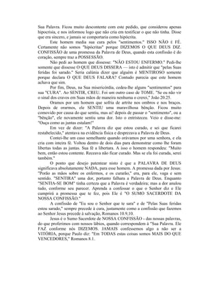Sua Palavra. Ficou muito descontente com este pedido, que considerou apenas
hipocrisia, e nos informou logo que não cria em testificar o que não tinha. Disse
que era sincero, e jamais se comportaria como hipócrita.
Este homem media sua cura pelos "sentimentos." ISSO NÃO É FÉ.
Certamente não somos "hipócritas" porque DIZEMOS O QUE DEUS DIZ.
CONFISSÃO de uma promessa da Palavra de Deus, quando esta confissão é do
coração, sempre traz a POSSESSÃO.
Não pedi ao homem que dissesse: "NÃO ESTOU ENFERMO." Pedi-lhe
somente que dissesse O QUE DEUS DISSERA — isto é admitir que "pelas Suas
feridas foi sarado." Seria calúnia dizer que alguém é MENTIROSO somente
porque declara O QUE DEUS FALARA? Contudo parecia que este homem
achava que sim.
Por fim, Deus, na Sua misericórdia, cedeu-lhe alguns "sentimentos" para
sua "CURA". Ao SENTIR, CREU. Foi um outro caso de TOME. "Se eu não vir
o sinal dos cravos em Suas mãos de maneira nenhuma o crerei," João 20.25.
Oramos por um homem que sofria de artrite nos ombros e nos braços.
Depois de orarmos, ele SENTIU uma maravilhosa bênção. Ficou muito
comovido por causa do que sentiu, mas ai! depois de passar o "sentimento", ou a
"bênção", ele novamente sentiu uma dor. Isto o entristeceu. Veio e disse-me:
"Ouça como as juntas estalam!"
Em vez de dizer: "A Palavra diz que estou curado, e sei que ficarei
restabelecido," atentava na evidência física e desprezava a Palavra de Deus.
Contei-lhe um caso semelhante quando orávamos por uma senhora, e ela
cria com inteira fé. Voltou dentro de dois dias para demonstrar como lhe foram
libertas todas as juntas. Sua fé a libertara. A isso o homem respondeu: "Muito
bem, então estou contente. Receava não ficar curado. Mas se ela foi curada, serei
também."
O ponto que desejo patentear nisto é que a PALAVRA DE DEUS
significava absolutamente NADA, para esse homem. A promessa dada por Jesus:
"Porão as mãos sobre os enfermos, e os curarão," era, para ele, vaga e sem
sentido. "SENTIRA" uma dor, portanto falhara a Palavra de Deus. Enquanto
"SENTIA-SE BOM" tinha certeza que a Palavra é verdadeira; mas a dor anulou
tudo, conforme seu parecer. Aprenda a confessar o que o Senhor diz e Ele
cumprirá a promessa que te fez, pois Ele é "O SUMO SACERDOTE DA
NOSSA CONFISSÃO."
A confissão de "Eu sou o Senhor que te sara" e de "Pelas Suas feridas
estou sarado," sempre precede à cura, justamente como a confissão que fazemos
ao Senhor Jesus precede à salvação, Romanos 10.9,10.
Jesus é o Sumo Sacerdote de NOSSA CONFISSÃO - das nossas palavras,
do que proferimos com nossos lábios, quando correspondem à "Sua Palavra. Ele
FAZ conforme nós DIZEMOS. JAMAIS confessemos algo a não ser a
VITÓRIA, porque Paulo diz: "Em TODAS estas coisas somos MAIS DO QUE
VENCEDORES," Romanos 8.1.
 