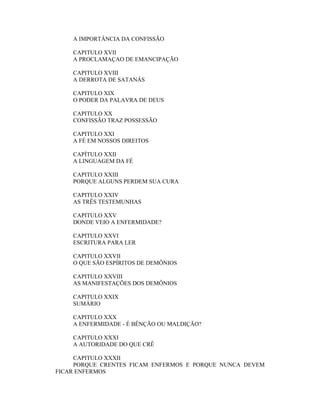 A IMPORTÂNCIA DA CONFISSÃO
CAPITULO XVII
A PROCLAMAÇAO DE EMANCIPAÇÃO
CAPITULO XVIII
A DERROTA DE SATANÁS
CAPITULO XIX
O PODER DA PALAVRA DE DEUS
CAPITULO XX
CONFISSÃO TRAZ POSSESSÃO
CAPITULO XXI
A FÉ EM NOSSOS DIREITOS
CAPÍTULO XXII
A LINGUAGEM DA FÉ
CAPITULO XXIII
PORQUE ALGUNS PERDEM SUA CURA
CAPITULO XXIV
AS TRÊS TESTEMUNHAS
CAPITULO XXV
DONDE VEIO A ENFERMIDADE?
CAPITULO XXVI
ESCRITURA PARA LER
CAPITULO XXVII
O QUE SÃO ESPÍRITOS DE DEMÔNIOS
CAPITULO XXVIII
AS MANIFESTAÇÕES DOS DEMÔNIOS
CAPITULO XXIX
SUMÁRIO
CAPITULO XXX
A ENFERMIDADE - É BÊNÇÃO OU MALDIÇÃO?
CAPITULO XXXI
A AUTORIDADE DO QUE CRÊ
CAPITULO XXXII
PORQUE CRENTES FICAM ENFERMOS E PORQUE NUNCA DEVEM
FICAR ENFERMOS
 