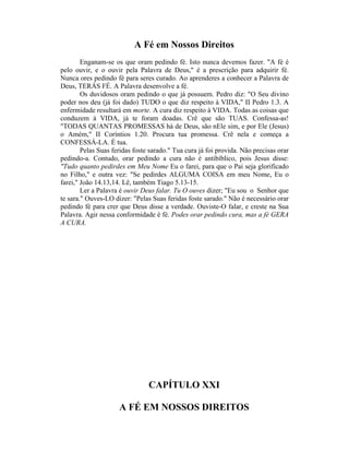 A Fé em Nossos Direitos
Enganam-se os que oram pedindo fé. Isto nunca devemos fazer. "A fé é
pelo ouvir, e o ouvir pela Palavra de Deus," é a prescrição para adquirir fé.
Nunca ores pedindo fé para seres curado. Ao aprenderes a conhecer a Palavra de
Deus, TERÁS FÉ. A Palavra desenvolve a fé.
Os duvidosos oram pedindo o que já possuem. Pedro diz: "O Seu divino
poder nos deu (já foi dado) TUDO o que diz respeito à VIDA," II Pedro 1.3. A
enfermidade resultará em morte. A cura diz respeito à VIDA. Todas as coisas que
conduzem à VIDA, já te foram doadas. Crê que são TUAS. Confessa-as!
"TODAS QUANTAS PROMESSAS há de Deus, são nEle sim, e por Ele (Jesus)
o Amém," II Coríntios 1.20. Procura tua promessa. Crê nela e começa a
CONFESSÁ-LA. É tua.
Pelas Suas feridas foste sarado." Tua cura já foi provida. Não precisas orar
pedindo-a. Contudo, orar pedindo a cura não é antibíblico, pois Jesus disse:
"Tudo quanto pedirdes em Meu Nome Eu o farei, para que o Pai seja glorificado
no Filho," e outra vez: "Se pedirdes ALGUMA COISA em meu Nome, Eu o
farei," João 14.13,14. Lê, também Tiago 5.13-15.
Ler a Palavra é ouvir Deus falar. Tu O ouves dizer; "Eu sou o Senhor que
te sara." Ouves-LO dizer: "Pelas Suas feridas foste sarado." Não é necessário orar
pedindo fé para crer que Deus disse a verdade. Ouviste-O falar, e creste na Sua
Palavra. Agir nessa conformidade é fé. Podes orar pedindo cura, mas a fé GERA
A CURA.
CAPÍTULO XXI
A FÉ EM NOSSOS DIREITOS
 