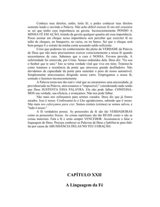 Conhece teus direitos, então, terás fé; e podes conhecer teus direitos
somente lendo e ouvindo a Palavra. Não acho difícil exercer fé em mil cruzeiros
se sei que tenho essa importância na gaveta. Inconscientemente PONHO A
MINHA FÉ EM AÇÃO, tirando da gaveta qualquer quantia até essa importância.
Posso assinar um cheque nessa importância sem perceber que exercitei fé no
talão de cheques, no banqueiro, no caixa, ou no banco. Sei que o cheque será
bom porque li o extrato da minha conta acusando saldo suficiente.
Creio que podemos ter conhecimento tão pleno da VERDADE da Palavra
de Deus que não mais precisaremos exercer conscientemente a nossa fé quando
necessitamos de cura. Sabemos que a cura é NOSSA. Foi-nos provida. A
enfermidade foi removida, por Cristo. Somos redimidos dela. Deus diz: "Eu sou
o Senhor que te sara." Isto se torna verdade vital que vive em mim. Tratemo-la
como tratamos a resistência da ponte que atravessa grande desfiladeiro. Não
duvidamos da capacidade da ponte para sustentar o peso do nosso automóvel.
Simplesmente atravessamos dirigindo nosso carro. Empregamos a nossa fé,
contudo o fazemos inconscientemente.
A Palavra torna-nos tão real e vital que ao encararmos uma necessidade, já
providenciada na Palavra, atravessamos o "impossível," considerando nada senão
que Deus SUSTENTA ESSA PALAVRA. Ela não pode falhar. CONFESSA-
MOS sua verdade, sua eficácia, e avançamos. Não nos pode falhar.
Não mais nos esforçamos para sermos curados. Deus diz que já fomos
sarados. Isso é nosso. Confessamo-lo e Lho agradecemos, sabendo que é nosso.
Não mais nos esforçamos para crer. Somos crentes (cremos) se somos salvos, e
"tudo é nosso."
A fé verdadeira possui. As possessões da fé são tão VERDADEIRAS
como as possessões físicas. As coisas espirituais são tão REAIS como o são as
coisas materiais. Fala a fé e serás sempre VENCEDOR. Acostuma-te a falar a
linguagem de Deus. Procura conhecer as Palavras de Deus e habilita-te para falá-
las por causa da ABUNDÂNCIA DELAS NO TEU CORAÇÃO.
CAPÍTULO XXII
A Linguagem da Fé
 