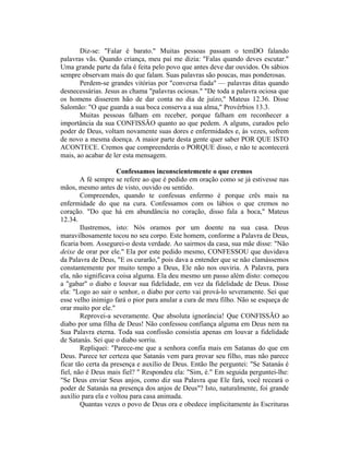 Diz-se: "Falar é barato." Muitas pessoas passam o temDO falando
palavras vãs. Quando criança, meu pai me dizia: "Falas quando deves escutar."
Uma grande parte da fala é feita pelo povo que antes deve dar ouvidos. Os sábios
sempre observam mais do que falam. Suas palavras são poucas, mas ponderosas.
Perdem-se grandes vitórias por "conversa fiada" — palavras ditas quando
desnecessárias. Jesus as chama "palavras ociosas." "De toda a palavra ociosa que
os homens disserem hão de dar conta no dia de juízo," Mateus 12.36. Disse
Salomão: "O que guarda a sua boca conserva a sua alma," Provérbios 13.3.
Muitas pessoas falham em receber, porque falham em reconhecer a
importância da sua CONFISSÃO quanto ao que pedem. A alguns, curados pelo
poder de Deus, voltam novamente suas dores e enfermidades e, às vezes, sofrem
de novo a mesma doença. A maior parte desta gente quer saber POR QUE ISTO
ACONTECE. Cremos que compreenderás o PORQUE disso, e não te acontecerá
mais, ao acabar de ler esta mensagem.
Confessamos inconscientemente o que cremos
A fé sempre se refere ao que é pedido em oração como se já estivesse nas
mãos, mesmo antes de visto, ouvido ou sentido.
Compreendes, quando te confessas enfermo é porque crês mais na
enfermidade do que na cura. Confessamos com os lábios o que cremos no
coração. "Do que há em abundância no coração, disso fala a boca," Mateus
12.34.
Ilustremos, isto: Nós oramos por um doente na sua casa. Deus
maravilhosamente tocou no seu corpo. Este homem, conforme a Palavra de Deus,
ficaria bom. Assegurei-o desta verdade. Ao sairmos da casa, sua mãe disse: "Não
deixe de orar por ele." Ela por este pedido mesmo, CONFESSOU que duvidava
da Palavra de Deus, "E os curarão," pois dava a entender que se não clamássemos
constantemente por muito tempo a Deus, Ele não nos ouviria. A Palavra, para
ela, não significava coisa alguma. Ela deu mesmo um passo além disto: começou
a "gabar" o diabo e louvar sua fidelidade, em vez da fidelidade de Deus. Disse
ela: "Logo ao sair o senhor, o diabo por certo vai prová-lo severamente. Sei que
esse velho inimigo fará o pior para anular a cura de meu filho. Não se esqueça de
orar muito por ele."
Reprovei-a severamente. Que absoluta ignorância! Que CONFISSÃO ao
diabo por uma filha de Deus! Não confessou confiança alguma em Deus nem na
Sua Palavra eterna. Toda sua confissão consistia apenas em louvar a fidelidade
de Satanás. Sei que o diabo sorriu.
Repliquei: "Parece-me que a senhora confia mais em Satanas do que em
Deus. Parece ter certeza que Satanás vem para provar seu filho, mas não parece
ficar tão certa da presença e auxílio de Deus. Então lhe perguntei: "Se Satanás é
fiel, não é Deus mais fiel? " Respondeu ela: "Sim, é." Em seguida perguntei-lhe:
"Se Deus enviar Seus anjos, como diz sua Palavra que Ele fará, você receará o
poder de Satanás na presença dos anjos de Deus"? Isto, naturalmente, foi grande
auxílio para ela e voltou para casa animada.
Quantas vezes o povo de Deus ora e obedece implicitamente às Escrituras
 