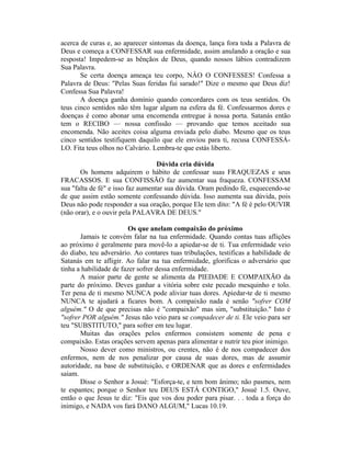 acerca de curas e, ao aparecer sintomas da doença, lança fora toda a Palavra de
Deus e começa a CONFESSAR sua enfermidade, assim anulando a oração e sua
resposta! Impedem-se as bênçãos de Deus, quando nossos lábios contradizem
Sua Palavra.
Se certa doença ameaça teu corpo, NÂO O CONFESSES! Confessa a
Palavra de Deus: "Pelas Suas feridas fui sarado!" Dize o mesmo que Deus diz!
Confessa Sua Palavra!
A doença ganha domínio quando concordares com os teus sentidos. Os
teus cinco sentidos não têm lugar algum na esfera da fé. Confessarmos dores e
doenças é como abonar uma encomenda entregue à nossa porta. Satanás então
tem o RECIBO — nossa confissão — provando que temos aceitado sua
encomenda. Não aceites coisa alguma enviada pelo diabo. Mesmo que os teus
cinco sentidos testifiquem daquilo que ele enviou para ti, recusa CONFESSÁ-
LO. Fita teus olhos no Calvário. Lembra-te que estás liberto.
Dúvida cria dúvida
Os homens adquirem o hábito de confessar suas FRAQUEZAS e seus
FRACASSOS. E sua CONFISSÃO faz aumentar sua fraqueza. CONFESSAM
sua "falta de fé" e isso faz aumentar sua dúvida. Oram pedindo fé, esquecendo-se
de que assim estão somente confessando dúvida. Isso aumenta sua dúvida, pois
Deus não pode responder a sua oração, porque Ele tem dito: "A fé é pelo OUVIR
(não orar), e o ouvir pela PALAVRA DE DEUS."
Os que anelam compaixão do próximo
Jamais te convém falar na tua enfermidade. Quando contas tuas aflições
ao próximo é geralmente para movê-lo a apiedar-se de ti. Tua enfermidade veio
do diabo, teu adversário. Ao contares tuas tribulações, testificas a habilidade de
Satanás em te afligir. Ao falar na tua enfermidade, glorificas o adversário que
tinha a habilidade de fazer sofrer dessa enfermidade.
A maior parte de gente se alimenta da PIEDADE E COMPAIXÃO da
parte do próximo. Deves ganhar a vitória sobre este pecado mesquinho e tolo.
Ter pena de ti mesmo NUNCA pode aliviar tuas dores. Apiedar-te de ti mesmo
NUNCA te ajudará a ficares bom. A compaixão nada é senão "sofrer COM
alguém." O de que precisas não é "compaixão" mas sim, "substituição." Isto é
"sofrer POR alguém." Jesus não veio para se compadecer de ti. Ele veio para ser
teu "SUBSTITUTO," para sofrer em teu lugar.
Muitas das orações pelos enfermos consistem somente de pena e
compaixão. Estas orações servem apenas para alimentar e nutrir teu pior inimigo.
Nosso dever como ministros, ou crentes, não é de nos compadecer dos
enfermos, nem de nos penalizar por causa de suas dores, mas de assumir
autoridade, na base de substituição, e ORDENAR que as dores e enfermidades
saiam.
Disse o Senhor a Josué: "Esforça-te, e tem bom ânimo; não pasmes, nem
te espantes; porque o Senhor teu DEUS ESTÁ CONTIGO," Josué 1.5. Ouve,
então o que Jesus te diz: "Eis que vos dou poder para pisar. . . toda a força do
inimigo, e NADA vos fará DANO ALGUM," Lucas 10.19.
 