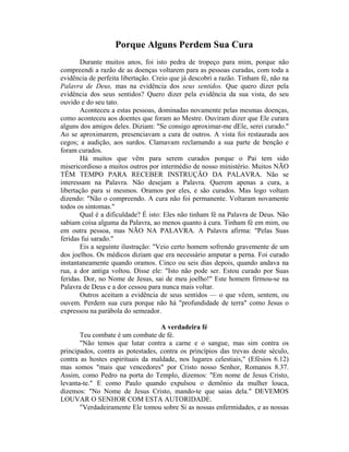 Porque Alguns Perdem Sua Cura
Durante muitos anos, foi isto pedra de tropeço para mim, porque não
compreendi a razão de as doenças voltarem para as pessoas curadas, com toda a
evidência de perfeita libertação. Creio que já descobri a razão. Tinham fé, não na
Palavra de Deus, mas na evidência dos seus sentidos. Que quero dizer pela
evidência dos seus sentidos? Quero dizer pela evidência da sua vista, do seu
ouvido e do seu tato.
Aconteceu a estas pessoas, dominadas novamente pelas mesmas doenças,
como aconteceu aos doentes que foram ao Mestre. Ouviram dizer que Ele curara
alguns dos amigos deles. Diziam: "Se consigo aproximar-me dEle, serei curado."
Ao se aproximarem, presenciavam a cura de outros. A vista foi restaurada aos
cegos; a audição, aos surdos. Clamavam reclamando a sua parte de benção e
foram curados.
Há muitos que vêm para serem curados porque o Pai tem sido
misericordioso a muitos outros por intermédio de nosso ministério. Muitos NÃO
TÊM TEMPO PARA RECEBER INSTRUÇÃO DA PALAVRA. Não se
interessam na Palavra. Não desejam a Palavra. Querem apenas a cura, a
libertação para si mesmos. Oramos por eles, e são curados. Mas logo voltam
dizendo: "Não o compreendo. A cura não foi permanente. Voltaram novamente
todos os sintomas."
Qual é a dificuldade? É isto: Eles não tinham fé na Palavra de Deus. Não
sabiam coisa alguma da Palavra, ao menos quanto à cura. Tinham fé em mim, ou
em outra pessoa, mas NÃO NA PALAVRA. A Palavra afirma: "Pelas Suas
feridas fui sarado."
Eis a seguinte ilustração: "Veio certo homem sofrendo gravemente de um
dos joelhos. Os médicos diziam que era necessário amputar a perna. Foi curado
instantaneamente quando oramos. Cinco ou seis dias depois, quando andava na
rua, a dor antiga voltou. Disse ele: "Isto não pode ser. Estou curado por Suas
feridas. Dor, no Nome de Jesus, sai de meu joelho!" Este homem firmou-se na
Palavra de Deus e a dor cessou para nunca mais voltar.
Outros aceitam a evidência de seus sentidos — o que vêem, sentem, ou
ouvem. Perdem sua cura porque não há "profundidade de terra" como Jesus o
expressou na parábola do semeador.
A verdadeira fé
Teu combate é um combate de fé.
"Não temos que lutar contra a carne e o sangue, mas sim contra os
principados, contra as potestades, contra os princípios das trevas deste século,
contra as hostes espirituais da maldade, nos lugares celestiais," (Efésios 6.12)
mas somos "mais que vencedores" por Cristo nosso Senhor, Romanos 8.37.
Assim, como Pedro na porta do Templo, dizemos: "Em nome de Jesus Cristo,
levanta-te." E como Paulo quando expulsou o demônio da mulher louca,
dizemos: "No Nome de Jesus Cristo, mando-te que saias dela." DEVEMOS
LOUVAR O SENHOR COM ESTA AUTORIDADE.
"Verdadeiramente Ele tomou sobre Si as nossas enfermidades, e as nossas
 