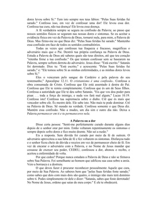 dores levou sobre Si." Tem isto sempre nos teus lábios: "Pelas Suas feridas fui
sarado." Confessa isso, em vez de confessar uma dor! Ele levou essa dor.
Confessa tua cura, não tua doença! Ele levou essa doença.
A fé verdadeira sempre se segura na confissão da Palavra; ao passo que
nossos sentidos físicos se seguram nas nossas dores e sintomas. Se eu aceitar a
evidência física em vez da Palavra de Deus, tornarei nula, para mim, a Palavra de
Deus. Mas firmo-me no que Deus diz: "Pelas Suas feridas fui sarado." Mantenho
essa confissão em face de todos os sentidos contraditórios.
Todas as vezes que confessas tua fraqueza e fracasso, magníficas o
adversário mais que o Pai. Destrói tua própria confiança na Palavra de Deus.
Estuda a Palavra de Deus até saberes quais são teus direitos, até que teu coração
"retenha firme a tua confissão." Os que tentam confessar sem se basearem na
Palavra, sempre sofrem derrota do adversário. Jesus disse: "Está escrito." Satanás
foi derrotado. Dize tu: "Está escrito," e acrescenta: "Pelas Suas feridas fui
sarado," e: "Ele tomou sobre Si as minhas enfermidades, e as minhas dores levou
sobre Si."
Eles o venceram pelo sangue do Cordeiro e pela palavra do seu
testemunho," Apocalipse 12.11. O cristianismo é uma confissão.. Confessa a
obra consumada de Cristo. Confessa que Ele está assentado à destra do Pai.
Confessa que Ele te remiu completamente. Confessa que és um de Seus filhos.
Confessa a autoridade que Ele te deu sobre Satanás. "Eis que vos dou poder para
pisar. . . toda a força do inimigo, e nada vos fará mal algum," Lucas 10.19.
Confessa isto! Confessa tua supremacia sobre o diabo. Crê que és mais que
vencedor sobre ele. És mestre dele. Ele sabe isto. Não mais te pode dominar. Crê
na Palavra de Deus. Sê ousado na verdade. Confessa somente o que Deus diz.
Mantém essa confissão. Não a mudes, um dia sim e outro dia não. Deixa a
Palavra permanecer em ti e tu permaneceres nela.
A Palavra ou a dor
Disse certa pessoa: "Senti-me perfeitamente curado durante alguns dias
depois de o senhor orar por mim. Então voltaram repentinamente os sintomas e
sempre depois sofro dores e fico muito doente. Não sei a razão."
Eis a resposta. Sem dúvida foi curado por meio da fé de outrem. O
adversário aproveitou a sua falta de fé e fez voltarem os sintomas. Disfarçou tudo
e o senhor ficou cheio de dúvida e receios em vez de permanecer cheio de fé. Em
vez de encarar o adversário com a Palavra, e no Nome de Jesus mandar que
cessasse de exercer seu poder, CEDEU, confessou a dor, abonou o recibo, e
aceitou a enfermidade de volta.
Por que cedeu? Porque nunca estudara a Palavra de Deus e não se firmava
sobre Sua Palavra. Foi semelhante ao homem que edificou sua casa sobre a areia.
Veio a borrasca e a destruiu.
O que deves fazer é procurar reconhecer pessoalmente Aquele que cura,
por meio de Sua Palavra. Ao saberes bem que "pelas Suas feridas foste sarado,"
como sabes que dois com mais dois são quatro, o inimigo não mais terá domínio
sobre ti. Podes simplesmente rir dele e dizer: "Satanás, sabes que foste derrotado!
No Nome de Jesus, ordeno que saias do meu corpo." E ele te obedecerá.
 
