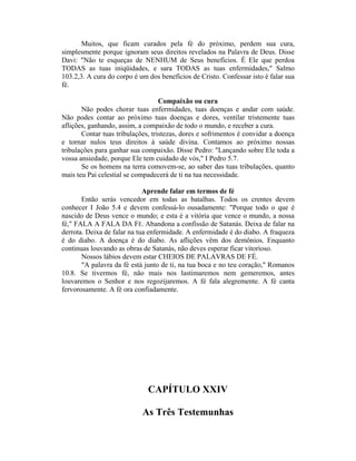 Muitos, que ficam curados pela fé do próximo, perdem sua cura,
simplesmente porque ignoram seus direitos revelados na Palavra de Deus. Disse
Davi: "Não te esqueças de NENHUM de Seus benefícios. É Ele que perdoa
TODAS as tuas iniqüidades, e sara TODAS as tuas enfermidades," Salmo
103.2,3. A cura do corpo é um dos benefícios de Cristo. Confessar isto é falar sua
fé.
Compaixão ou cura
Não podes chorar tuas enfermidades, tuas doenças e andar com saúde.
Não podes contar ao próximo tuas doenças e dores, ventilar tristemente tuas
aflições, ganhando, assim, a compaixão de todo o mundo, e receber a cura.
Contar tuas tribulações, tristezas, dores e sofrimentos é convidar a doença
e tornar nulos teus direitos à saúde divina. Contamos ao próximo nossas
tribulações para ganhar sua compaixão. Disse Pedro: "Lançando sobre Ele toda a
vossa ansiedade, porque Ele tem cuidado de vós," I Pedro 5.7.
Se os homens na terra comovem-se, ao saber das tuas tribulações, quanto
mais teu Pai celestial se compadecerá de ti na tua necessidade.
Aprende falar em termos de fé
Então serás vencedor em todas as batalhas. Todos os crentes devem
conhecer I João 5.4 e devem confessá-lo ousadamente: "Porque todo o que é
nascido de Deus vence o mundo; e esta é a vitória que vence o mundo, a nossa
fé," FALA A FALA DA FÉ. Abandona a confissão de Satanás. Deixa de falar na
derrota. Deixa de falar na tua enfermidade. A enfermidade é do diabo. A fraqueza
é do diabo. A doença é do diabo. As aflições vêm dos demônios. Enquanto
continuas louvando as obras de Satanás, não deves esperar ficar vitorioso.
Nossos lábios devem estar CHEIOS DE PALAVRAS DE FÉ.
"A palavra da fé está junto de ti, na tua boca e no teu coração," Romanos
10.8. Se tivermos fé, não mais nos lastimaremos nem gemeremos, antes
louvaremos o Senhor e nos regozijaremos. A fé fala alegremente. A fé canta
fervorosamente. A fé ora confiadamente.
CAPÍTULO XXIV
As Três Testemunhas
 