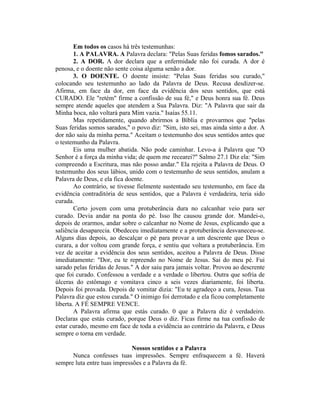 Em todos os casos há três testemunhas:
1. A PALAVRA. A Palavra declara: "Pelas Suas feridas fomos sarados."
2. A DOR. A dor declara que a enfermidade não foi curada. A dor é
penosa, e o doente não sente coisa alguma senão a dor.
3. O DOENTE. O doente insiste: "Pelas Suas feridas sou curado,"
colocando seu testemunho ao lado da Palavra de Deus. Recusa desdizer-se.
Afirma, em face da dor, em face da evidência dos seus sentidos, que está
CURADO. Ele "retém" firme a confissão de sua fé," e Deus honra sua fé. Deus
sempre atende aqueles que atendem a Sua Palavra. Diz: "A Palavra que sair da
Minha boca, não voltará para Mim vazia." Isaías 55.11.
Mas repetidamente, quando abrirmos a Bíblia e provarmos que "pelas
Suas feridas somos sarados," o povo diz: "Sim, isto sei, mas ainda sinto a dor. A
dor não saiu da minha perna." Aceitam o testemunho dos seus sentidos antes que
o testemunho da Palavra.
Eis uma mulher abatida. Não pode caminhar. Levo-a à Palavra que "O
Senhor é a força da minha vida; de quem me recearei?" Salmo 27.1 Diz ela: "Sim
compreendo a Escritura, mas não posso andar." Ela rejeita a Palavra de Deus. O
testemunho dos seus lábios, unido com o testemunho de seus sentidos, anulam a
Palavra de Deus, e ela fica doente.
Ao contrário, se tivesse fielmente sustentado seu testemunho, em face da
evidência contraditória de seus sentidos, que a Palavra é verdadeira, teria sido
curada.
Certo jovem com uma protuberância dura no calcanhar veio para ser
curado. Devia andar na ponta do pé. Isso lhe causou grande dor. Mandei-o,
depois de orarmos, andar sobre o calcanhar no Nome de Jesus, explicando que a
saliência desaparecia. Obedeceu imediatamente e a protuberância desvaneceu-se.
Alguns dias depois, ao descalçar o pé para provar a um descrente que Deus o
curara, a dor voltou com grande força, e sentiu que voltara a protuberância. Em
vez de aceitar a evidência dos seus sentidos, aceitou a Palavra de Deus. Disse
imediatamente: "Dor, eu te repreendo no Nome de Jesus. Sai do meu pé. Fui
sarado pelas feridas de Jesus." A dor saiu para jamais voltar. Provou ao descrente
que foi curado. Confessou a verdade e a verdade o libertou. Outra que sofria de
úlceras do estômago e vomitava cinco a seis vezes diariamente, foi liberta.
Depois foi provada. Depois de vomitar dizia: "Eu te agradeço a cura, Jesus. Tua
Palavra diz que estou curada." O inimigo foi derrotado e ela ficou completamente
liberta. A FÉ SEMPRE VENCE.
A Palavra afirma que estás curado. 0 que a Palavra diz é verdadeiro.
Declaras que estás curado, porque Deus o diz. Ficas firme na tua confissão de
estar curado, mesmo em face de toda a evidência ao contrário da Palavra, e Deus
sempre o torna em verdade.
Nossos sentidos e a Palavra
Nunca confesses tuas impressões. Sempre enfraquecem a fé. Haverá
sempre luta entre tuas impressões e a Palavra da fé.
 