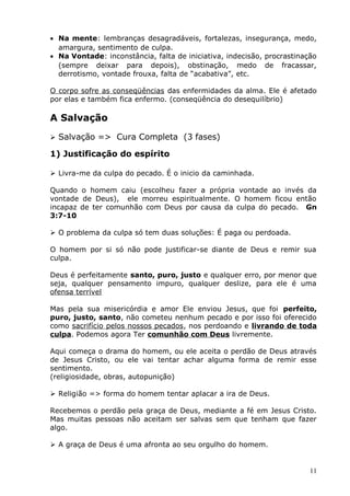 • Na mente: lembranças desagradáveis, fortalezas, insegurança, medo,
amargura, sentimento de culpa.
• Na Vontade: inconstância, falta de iniciativa, indecisão, procrastinação
(sempre deixar para depois), obstinação, medo de fracassar,
derrotismo, vontade frouxa, falta de “acabativa”, etc.
O corpo sofre as conseqüências das enfermidades da alma. Ele é afetado
por elas e também fica enfermo. (conseqüência do desequilíbrio)
A Salvação
 Salvação => Cura Completa (3 fases)
1) Justificação do espírito
 Livra-me da culpa do pecado. É o inicio da caminhada.
Quando o homem caiu (escolheu fazer a própria vontade ao invés da
vontade de Deus), ele morreu espiritualmente. O homem ficou então
incapaz de ter comunhão com Deus por causa da culpa do pecado. Gn
3:7-10
 O problema da culpa só tem duas soluções: É paga ou perdoada.
O homem por si só não pode justificar-se diante de Deus e remir sua
culpa.
Deus é perfeitamente santo, puro, justo e qualquer erro, por menor que
seja, qualquer pensamento impuro, qualquer deslize, para ele é uma
ofensa terrível
Mas pela sua misericórdia e amor Ele enviou Jesus, que foi perfeito,
puro, justo, santo, não cometeu nenhum pecado e por isso foi oferecido
como sacrifício pelos nossos pecados, nos perdoando e livrando de toda
culpa. Podemos agora Ter comunhão com Deus livremente.
Aqui começa o drama do homem, ou ele aceita o perdão de Deus através
de Jesus Cristo, ou ele vai tentar achar alguma forma de remir esse
sentimento.
(religiosidade, obras, autopunição)
 Religião => forma do homem tentar aplacar a ira de Deus.
Recebemos o perdão pela graça de Deus, mediante a fé em Jesus Cristo.
Mas muitas pessoas não aceitam ser salvas sem que tenham que fazer
algo.
 A graça de Deus é uma afronta ao seu orgulho do homem.
11
 