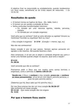 O objetivo final na ressurreição ou arrebatamento, quando receberemos
um novo corpo, semelhante ao de Cristo depois de ressurreto. I Co
15:51-52
Resultados da queda
• O homem tornou-se fugitivo de Deus. (Ex. Adão, Caim.)
• O homem ao cair perdeu a proteção de Deus.
• Sofreu profundas transformações interiores:
• Foi tomado por uma natureza egoísta, rebelde, perversa,
maligna.
• Foi tomado por um coração enganoso.
Você acha que se conhece? Você se acha altruísta ou egoísta? Sincero ou
mentiroso? Humilde ou orgulhoso? Bom ou mau?
Seu coração é enganoso Jr 17:9 (Coração = interior, ego, eu)
Nós não nos conhecemos!
Nosso coração é pior do que parece. Sempre agimos pensando em
agradar a nós mesmos. Até quando fazemos o bem.
Para comprovar, é só sair por ai alegre e cantando dirigindo seu carro e
tomar uma fechada quando chegar na esquina. Qual será a reação?
Ef 4:22
Pv 28:26
Você concorda que não se conhece?
Precisamos pedir a Deus que nos mostre como somos terríveis e
enganosos, como o salmista no Salmo 139:23-24.
"Sonda-me, ó Deus, e conhece o meu coração; prova-me, e conhece
os meus pensamentos; vê se há em mim algum caminho perverso, e
guia-me pelo caminho eterno."
(Sabemos que há, Deus sabe que há caminho mau.)
Por isso Deus precisa nos dar um novo coração Ez 36:26-27
Não confiemos em nosso coração
Dt 11:16 - Que nosso coração não nos engane
Pv 4:23
Por que o homem ficou assim
13
 