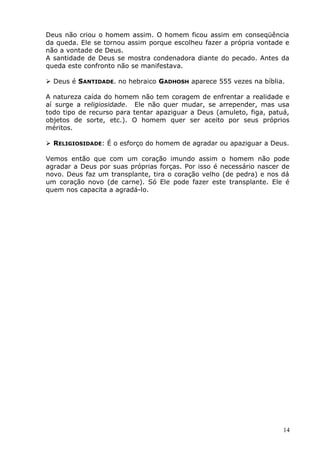 Deus não criou o homem assim. O homem ficou assim em conseqüência
da queda. Ele se tornou assim porque escolheu fazer a própria vontade e
não a vontade de Deus.
A santidade de Deus se mostra condenadora diante do pecado. Antes da
queda este confronto não se manifestava.
 Deus é SANTIDADE. no hebraico GADHOSH aparece 555 vezes na bíblia.
A natureza caída do homem não tem coragem de enfrentar a realidade e
aí surge a religiosidade. Ele não quer mudar, se arrepender, mas usa
todo tipo de recurso para tentar apaziguar a Deus (amuleto, figa, patuá,
objetos de sorte, etc.). O homem quer ser aceito por seus próprios
méritos.
 RELIGIOSIDADE: É o esforço do homem de agradar ou apaziguar a Deus.
Vemos então que com um coração imundo assim o homem não pode
agradar a Deus por suas próprias forças. Por isso é necessário nascer de
novo. Deus faz um transplante, tira o coração velho (de pedra) e nos dá
um coração novo (de carne). Só Ele pode fazer este transplante. Ele é
quem nos capacita a agradá-lo.
14
 