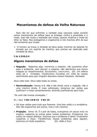 Mecanismos de defesa da Velha Natureza
Para não ter que enfrentar a verdade essa natureza caída constrói
certos mecanismos de defesa para se proteger contra a ansiedade e o
medo. Isso não muda a realidade das coisas, apenas modifica o modo de
olhar os fatos. Nos protegemos e enganamos a nós mesmos afim de que
não tenhamos que mudar.
 O homem ao trocar a Verdade de Deus pelas mentiras de Satanás foi
tomado por um espírito de mentira, que precisa ser destruído pela
Verdade de Deus.
I Jo 1:510;2:4
Alguns mecanismos de defesa
• Negação: Negamos algo, mentimos a respeito, não queremos olhar
para o problema, nem discutir a respeito, não admitimos que temos
mágoas ou ressentimentos. ESCONDEMOS, CAMUFLAMOS. (Ex. um reflexo
disso pé a Irritação). Construímos muralhas em volta de nossos
sentimentos para que ninguém descubra nossos fracassos. (fachada)
Deus sabe tudo. Deus sabe todas as coisas.
• Racionalização: Versos 6-8. Não é tão direto como a negação, não é
uma mentira direta. É mais sofisticado, tentamos dar razões que
justificam o nosso comportamento, achando justificativas para tudo.
"Se você não tivesse começado.."
Ex.: Saul I Sm 13:8-13 I Sm 15
 Há duas razões para tudo que fazemos: Uma boa razão e a verdadeira.
Nós não enganamos aos outros, mas a nós mesmos.
• Projeção: Verso 10. É o pior de todos, avançamos um pouco mais no
engano, culpamos os outros pelos nossos problemas. Projetamos nos
outros os nossos defeitos. Dizemos que o problema é deles. Finalmente
culpamos a Deus. Transferimos nossos problemas para alguém,
achamos um bode expiatório. (Ex. Adão e Eva)
15
 