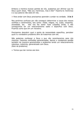 Embora a mentira tivesse partido de nós, acabamos por afirmar que foi
Deus quem disse. “Não sou mentiroso, mas é Ele!” Fazemo-lo mentiroso
e a sua palavra não está em nós.
 Para andar com Deus precisamos aprender a andar na verdade. 3 Jo 3
Nos sentimos confusos por não conseguir determinar a causa dos nossos
conflitos e sentimentos, tais como: medo, mágoa, ira, culpa, vergonha,
ansiedade, etc. Isto nos faz sentir mais culpados ainda, e não
conseguimos ter um relacionamento sadio e específico com Deus.
Ficamos como que em um nevoeiro.
Precisamos descobrir qual o ponto da necessidade específica, perceber
qual é o verdadeiro problema afim de tratarmos com ele.
Não podemos confessar a Deus o que não reconhecemos para nós
mesmos. Fazemos confissões generalizadas, damos e recebemos perdão
também de maneira generalizada e acabamos tendo um relacionamento
nebuloso, indistinto, generalizado com Deus.
(Raiz do problema)
 Temos que dar nomes aos bois
16
 