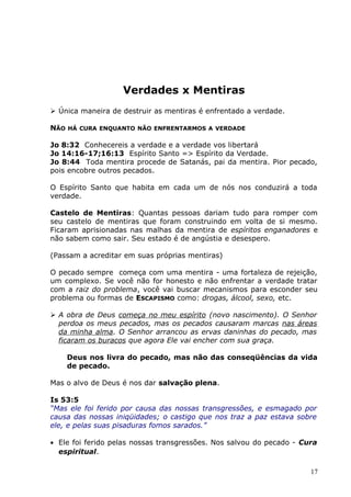Verdades x Mentiras
 Única maneira de destruir as mentiras é enfrentado a verdade.
NÃO HÁ CURA ENQUANTO NÃO ENFRENTARMOS A VERDADE
Jo 8:32 Conhecereis a verdade e a verdade vos libertará
Jo 14:16-17;16:13 Espírito Santo => Espírito da Verdade.
Jo 8:44 Toda mentira procede de Satanás, pai da mentira. Pior pecado,
pois encobre outros pecados.
O Espírito Santo que habita em cada um de nós nos conduzirá a toda
verdade.
Castelo de Mentiras: Quantas pessoas dariam tudo para romper com
seu castelo de mentiras que foram construindo em volta de si mesmo.
Ficaram aprisionadas nas malhas da mentira de espíritos enganadores e
não sabem como sair. Seu estado é de angústia e desespero.
(Passam a acreditar em suas próprias mentiras)
O pecado sempre começa com uma mentira - uma fortaleza de rejeição,
um complexo. Se você não for honesto e não enfrentar a verdade tratar
com a raiz do problema, você vai buscar mecanismos para esconder seu
problema ou formas de ESCAPISMO como: drogas, álcool, sexo, etc.
 A obra de Deus começa no meu espírito (novo nascimento). O Senhor
perdoa os meus pecados, mas os pecados causaram marcas nas áreas
da minha alma. O Senhor arrancou as ervas daninhas do pecado, mas
ficaram os buracos que agora Ele vai encher com sua graça.
Deus nos livra do pecado, mas não das conseqüências da vida
de pecado.
Mas o alvo de Deus é nos dar salvação plena.
Is 53:5
“Mas ele foi ferido por causa das nossas transgressões, e esmagado por
causa das nossas iniqüidades; o castigo que nos traz a paz estava sobre
ele, e pelas suas pisaduras fomos sarados.”
• Ele foi ferido pelas nossas transgressões. Nos salvou do pecado - Cura
espiritual.
17
 