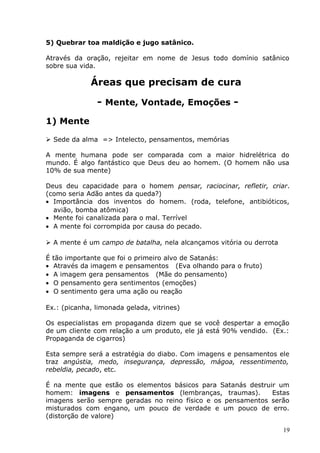 5) Quebrar toa maldição e jugo satânico.
Através da oração, rejeitar em nome de Jesus todo domínio satânico
sobre sua vida.
Áreas que precisam de cura
- Mente, Vontade, Emoções -
1) Mente
 Sede da alma => Intelecto, pensamentos, memórias
A mente humana pode ser comparada com a maior hidrelétrica do
mundo. É algo fantástico que Deus deu ao homem. (O homem não usa
10% de sua mente)
Deus deu capacidade para o homem pensar, raciocinar, refletir, criar.
(como seria Adão antes da queda?)
• Importância dos inventos do homem. (roda, telefone, antibióticos,
avião, bomba atômica)
• Mente foi canalizada para o mal. Terrível
• A mente foi corrompida por causa do pecado.
 A mente é um campo de batalha, nela alcançamos vitória ou derrota
É tão importante que foi o primeiro alvo de Satanás:
• Através da imagem e pensamentos (Eva olhando para o fruto)
• A imagem gera pensamentos (Mãe do pensamento)
• O pensamento gera sentimentos (emoções)
• O sentimento gera uma ação ou reação
Ex.: (picanha, limonada gelada, vitrines)
Os especialistas em propaganda dizem que se você despertar a emoção
de um cliente com relação a um produto, ele já está 90% vendido. (Ex.:
Propaganda de cigarros)
Esta sempre será a estratégia do diabo. Com imagens e pensamentos ele
traz angústia, medo, insegurança, depressão, mágoa, ressentimento,
rebeldia, pecado, etc.
É na mente que estão os elementos básicos para Satanás destruir um
homem: imagens e pensamentos (lembranças, traumas). Estas
imagens serão sempre geradas no reino físico e os pensamentos serão
misturados com engano, um pouco de verdade e um pouco de erro.
(distorção de valore)
19
 