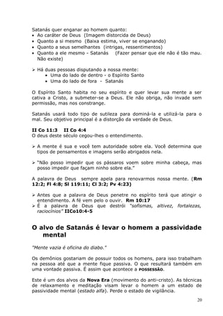 Satanás quer enganar ao homem quanto:
• Ao caráter de Deus (Imagem distorcida de Deus)
• Quanto a si mesmo (Baixa estima, viver se enganando)
• Quanto a seus semelhantes (intrigas, ressentimentos)
• Quanto a ele mesmo - Satanás (Fazer pensar que ele não é tão mau.
Não existe)
 Há duas pessoas disputando a nossa mente:
• Uma do lado de dentro - o Espírito Santo
• Uma do lado de fora - Satanás
O Espírito Santo habita no seu espírito e quer levar sua mente a ser
cativa a Cristo, a submeter-se a Deus. Ele não obriga, não invade sem
permissão, mas nos constrange.
Satanás usará todo tipo de sutileza para dominá-la e utilizá-la para o
mal. Seu objetivo principal é a distorção da verdade de Deus.
II Co 11:3 II Co 4:4
O deus deste século cegou-lhes o entendimento.
 A mente é sua e você tem autoridade sobre ela. Você determina que
tipos de pensamentos e imagens serão abrigados nela.
 “Não posso impedir que os pássaros voem sobre minha cabeça, mas
posso impedir que façam ninho sobre ela.”
A palavra de Deus sempre apela para renovarmos nossa mente. (Rm
12:2; Fl 4:8; Sl 119:11; Cl 3:2; Pv 4:23)
 Antes que a palavra de Deus penetre no espírito terá que atingir o
entendimento. A fé vem pelo o ouvir. Rm 10:17
 É a palavra de Deus que destrói “sofismas, altivez, fortalezas,
raciocínios” IICo10:4-5
O alvo de Satanás é levar o homem a passividade
mental
"Mente vazia é oficina do diabo."
Os demônios gostariam de possuir todos os homens, para isso trabalham
na pessoa até que a mente fique passiva. O que resultará também em
uma vontade passiva. É assim que acontece a POSSESSÃO.
Este é um dos alvos da Nova Era (movimento do anti-cristo). As técnicas
de relaxamento e meditação visam levar o homem a um estado de
passividade mental (estado alfa). Perde o estado de vigilância.
20
 