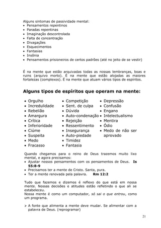 Alguns sintomas de passividade mental:
• Pensamentos repentinos
• Paradas repentinas
• Imaginação descontrolada
• Falta de concentração
• Divagações
• Esquecimentos
• Fantasias
• Insônia
• Pensamentos prisioneiros de certos padrões (até no jeito de se vestir)
É na mente que estão arquivadas todas as nossas lembranças, boas e
ruins (arquivo morto). É na mente que estão alojadas as maiores
fortalezas (complexos). É na mente que atuam vários tipos de espíritos.
Alguns tipos de espíritos que operam na mente:
• Orgulho
• Incredulidade
• Rebelião
• Amargura
• Crítica
• Inferioridade
• Ciúme
• Suspeita
• Medo
• Fracasso
• Competição
• Sent. de culpa
• Dúvida
• Auto-condenação
• Rejeição
• Ressentimento
• Insegurança
• Auto-piedade
• Timidez
• Fantasia
• Depressão
• Confusão
• Engano
• Intelectualismo
• Mentira
• Ódio
• Medo de não ser
aprovado
Quando chegamos para o reino de Deus trazemos muito lixo
mental, e agora precisamos:
• Ajustar nossos pensamentos com os pensamentos de Deus. Is
55:8-9
• Precisamos ter a mente de Cristo. Santa, pura.
• Ter a mente renovada pela palavra. Rm 12:2
Tudo que fazemos e dizemos é reflexo do que está em nossa
mente. Nossas decisões e atitudes estão refletindo o que ali se
estabeleceu.
Nossa mente é como um computador, só sai o que entrou, como
um programa.
 A fonte que alimenta a mente deve mudar. Se alimentar com a
palavra de Deus. (reprogramar)
21
 
