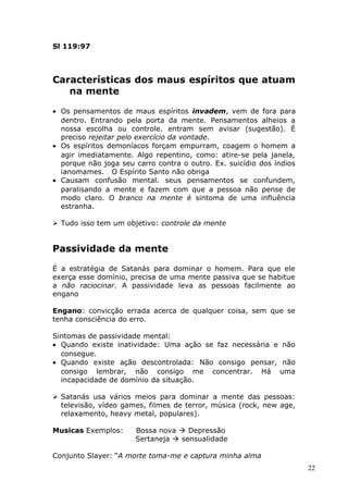 Sl 119:97
Características dos maus espíritos que atuam
na mente
• Os pensamentos de maus espíritos invadem, vem de fora para
dentro. Entrando pela porta da mente. Pensamentos alheios a
nossa escolha ou controle. entram sem avisar (sugestão). É
preciso rejeitar pelo exercício da vontade.
• Os espíritos demoníacos forçam empurram, coagem o homem a
agir imediatamente. Algo repentino, como: atire-se pela janela,
porque não joga seu carro contra o outro. Ex. suicídio dos índios
ianomames. O Espírito Santo não obriga
• Causam confusão mental. seus pensamentos se confundem,
paralisando a mente e fazem com que a pessoa não pense de
modo claro. O branco na mente é sintoma de uma influência
estranha.
 Tudo isso tem um objetivo: controle da mente
Passividade da mente
É a estratégia de Satanás para dominar o homem. Para que ele
exerça esse domínio, precisa de uma mente passiva que se habitue
a não raciocinar. A passividade leva as pessoas facilmente ao
engano
Engano: convicção errada acerca de qualquer coisa, sem que se
tenha consciência do erro.
Sintomas de passividade mental:
• Quando existe inatividade: Uma ação se faz necessária e não
consegue.
• Quando existe ação descontrolada: Não consigo pensar, não
consigo lembrar, não consigo me concentrar. Há uma
incapacidade de domínio da situação.
 Satanás usa vários meios para dominar a mente das pessoas:
televisão, vídeo games, filmes de terror, música (rock, new age,
relaxamento, heavy metal, populares).
Musicas Exemplos: Bossa nova  Depressão
Sertaneja  sensualidade
Conjunto Slayer: “A morte toma-me e captura minha alma
22
 