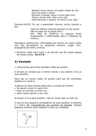 Satanás nosso mestre, em ações viletas do mal
Guia-nos passo a passo.
Derrame o sangue, deixe-o correr para mim,
Tome a minha mão, solte a sua vida..
Você derramou o sangue. Eu tenho a sua vida.”
Conjunto AC/CD: “Eu sou o espreitador noturno, durmo durante o
dia.
Tudo em silêncio enquanto penetro no seu quarto.
Não ha nada que se possa fazer.”
(Em 1985 na Califórnia 14 pessoas foram
assassinadas e sodomizadas após a influência da
música.)
Mensagens subliminares: informações que entram em nossa mente
sem que percebamos ou possamos discernir, julgar. (Ex.:
propaganda de metro, cinema)
 Devemos voltar para Jesus e só permitir que Ele ocupe espaço
em nossa mente. Fp 4:7-8
2) Vontade
 Instrumento para tomar decisões. Poder de escolha.
É através da vontade que o homem decide o seu destino e faz as
suas escolhas.
Deus deu ao homem poder de escolha para que ele escolhesse
obedece-lo e amá-lo.
A palavra de Deus sempre apela para a vontade do homem:
• Se alguém quiser vir após mim..
• Hoje, se ouvirdes a minha voz..
• Quem quiser ganhar a sua vida..
O homem é livre para escolher: vida ou morte; bem ou mal; etc.
A vida de uma pessoa é conseqüência de suas escolhas. O presente
e o futuro são conseqüências das escolhas do passado. Sempre
podemos escolher entre obedecer a Deus ou a Satanás.
23
 
