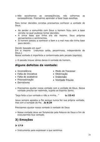  Não escolhemos as conseqüências, nós colhemos as
conseqüências. Precisamos aprender a fazer boas escolhas.
Para tomar decisões corretas precisamos conhecer a vontade de
Deus.
• Ao perder a comunhão com Deus o homem ficou sem a base
correta na qual pudesse tomar decisões.
• A única base que tinha era ele mesmo. Seus próprios
pensamentos e sentimentos.
• O homem passou a conhecer o bem e o mal mas não tinha base
para decidir.
Decidir baseado em que?
Em si mesmo (natureza caída, pecaminosa, independente de
Deus.)
Nossa vontade é imperfeita e contaminada pelo pecado (egoísta).
 O pecado trouxe sérios danos à vontade do homem.
Alguns defeitos da vontade:
• Inconstância
• Falta de Iniciativa
• Falta de acabativa
• Procrastinação
• Derrotismo
• Medo de fracassar
• Obstinação
• Indecisão
• Vontade frouxa
 Precisamos ajustar nossa vontade com a vontade de Deus. Nossa
vontade precisa ser redimida, sujeita ao Espírito Santo.
“Seja feita a tua vontade e não a minha.. “ Lc 22:42
Jesus sempre agradou o Pai porque nunca fez sua própria vontade,
mas sim a vontade do Pai. Jo 8:29
Precisamos ajustar nossa vontade à vontade de Deus
 Nossa vontade deve ser fortalecida pela Palavra de Deus a fim de
executarmos Sua vontade.
3) Emoções
Jr 17:9
 Instrumento para expressar o que sentimos
24
 