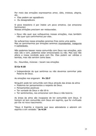 Por meio das emoções expressamos amor, ódio, tristeza, alegria,
etc.
• Elas podem ser agradáveis
• Ou desagradáveis
O povo brasileiro é por índole um povo emotivo. (se emociona
facilmente)
Nossas emoções precisam ser restauradas.
 Deus não quer que sufoquemos nossas emoções, mas também
não quer que caminhemos por elas.
Se sufocarmos nossa emoções seremos frios como uma pedra.
Mas se caminharmos por emoções seremos inconstantes, inseguros
e vulneráveis.
Não podemos basear nossa comunhão com Deus nas emoções, pois
elas vão e vem, podemos estar emocionados ou não. Mas isso não
altera a nossa condição para com Ele. Elas podem ser válidas e
bonitas, mas não servem como base.
Ex.: Reuniões, músicas - tocam nas emoções
II Co 4:18
 Independente do que sentimos ou não devemos caminhar pela
Palavra de Deus.
As emoções nos enganam Pv 23:7
Ninguém pode ter comunhão com Deus através das áreas da alma
• Podemos ter pensamentos a respeito de Deus.
• Pensamentos positivos
• Ter vontade de Deus e não tê-lo
• Ter sentimentos, nos emocionar com Deus e não tocá-lo.
As áreas da alma são incapazes de ter comunhão com Deus. O
homem só tem comunhão com Deus em espírito, que foi vivificado
por Ele no novo nascimento.
“Deus é Espírito e importa que seus adoradores o adorem em
espírito e em verdade.” Jo 4:24
25
 