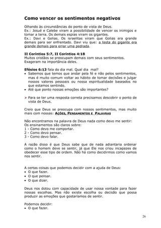 Como vencer os sentimentos negativos
Olhando às circunstâncias do ponto de vista de Deus.
Ex.: Josué e Calebe viram a possibilidade de vencer os inimigos e
tomar a terra. Os demais espias viram os gigantes.
Ex.: Davi e Golias. Os israelitas viram que Golias era grande
demais para ser enfrentado. Davi viu que: a testa do gigante era
grande demais para errar uma pedrada.
II Coríntios 5:7, II Coríntios 4:18
Muitos cristãos se preocupam demais com seus sentimentos.
Exageram na importância deles.
Efésios 6:13 fala do dia mal. Qual dia mal?
• Sabemos que temos que andar pela fé e não pelos sentimentos,
mas é muito comum voltar ao hábito de tomar decisões e julgar
nossos valores pessoais ou nossa espiritualidade baseados no
que estamos sentindo.
• Até que ponto nossas emoções são importantes?
 Para se ter uma resposta correta precisamos descobrir o ponto de
vista de Deus.
Creio que Deus se preocupa com nossos sentimentos, mas muito
mais com nossas: AÇÕES, PENSAMENTOS E PALAVRAS
Não encontramos na palavra de Deus nada como devo me sentir:
Os ensinamentos são claros sobre:
1 - Como devo me comportar.
2 - Como devo pensar.
3 - Como devo falar.
A razão disso é que Deus sabe que de nada adiantaria ordenar
como o homem deve se sentir, já que Ele nos criou incapazes de
obedecer esse tipo de ordem. Não há como decidirmos como vamos
nos sentir.
A certas coisas que podemos decidir com a ajuda de Deus:
• O que fazer.
• O que pensar.
• O que dizer.
Deus nos dotou com capacidade de usar nossa vontade para fazer
nossas escolhas. Mas não existe escolha ou decisão que possa
produzir as emoções que gostaríamos de sentir.
Podemos decidir:
• O que fazer.
26
 