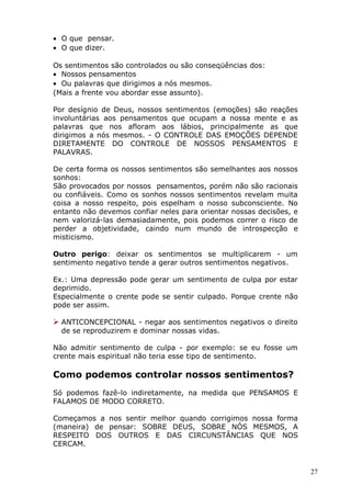 • O que pensar.
• O que dizer.
Os sentimentos são controlados ou são conseqüências dos:
• Nossos pensamentos
• Ou palavras que dirigimos a nós mesmos.
(Mais a frente vou abordar esse assunto).
Por desígnio de Deus, nossos sentimentos (emoções) são reações
involuntárias aos pensamentos que ocupam a nossa mente e as
palavras que nos afloram aos lábios, principalmente as que
dirigimos a nós mesmos. - O CONTROLE DAS EMOÇÕES DEPENDE
DIRETAMENTE DO CONTROLE DE NOSSOS PENSAMENTOS E
PALAVRAS.
De certa forma os nossos sentimentos são semelhantes aos nossos
sonhos:
São provocados por nossos pensamentos, porém não são racionais
ou confiáveis. Como os sonhos nossos sentimentos revelam muita
coisa a nosso respeito, pois espelham o nosso subconsciente. No
entanto não devemos confiar neles para orientar nossas decisões, e
nem valorizá-las demasiadamente, pois podemos correr o risco de
perder a objetividade, caindo num mundo de introspecção e
misticismo.
Outro perigo: deixar os sentimentos se multiplicarem - um
sentimento negativo tende a gerar outros sentimentos negativos.
Ex.: Uma depressão pode gerar um sentimento de culpa por estar
deprimido.
Especialmente o crente pode se sentir culpado. Porque crente não
pode ser assim.
 ANTICONCEPCIONAL - negar aos sentimentos negativos o direito
de se reproduzirem e dominar nossas vidas.
Não admitir sentimento de culpa - por exemplo: se eu fosse um
crente mais espiritual não teria esse tipo de sentimento.
Como podemos controlar nossos sentimentos?
Só podemos fazê-lo indiretamente, na medida que PENSAMOS E
FALAMOS DE MODO CORRETO.
Começamos a nos sentir melhor quando corrigimos nossa forma
(maneira) de pensar: SOBRE DEUS, SOBRE NÓS MESMOS, A
RESPEITO DOS OUTROS E DAS CIRCUNSTÂNCIAS QUE NOS
CERCAM.
27
 