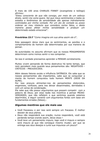 A mais de 100 anos CHARLES FINNEY (evangelista e teólogo)
afirmou:
“Estou consciente de que não consigo, por meio de um esforço
direto, sentir-me como quero. Sei que meus sentimentos e todos os
estados e fenômenos da sensibilidade são apenas indiretamente
controlados por minha vontade. Por um ato de vontade eu posso
ordenar ao meu intelecto que considere certos fatos, e desta
maneira posso afetar minha sensibilidade e produzir um
determinado estado emocional”.
Provérbios 23:7 “Como imagina em sua alma assim ele é”.
Esta passagem deixa claro que os sentimentos, as paixões e o
comportamento do homem são determinados por sua maneira de
pensar.
As autoridades no assunto afirmam que os nossos PENSAMENTOS
determinam como iremos sentir e nos comportar.
Se isso é verdade precisamos aprender a PENSAR corretamente.
Muitos vivem pensando de forma destrutiva há tanto tempo, que
nem percebem mais quando seus pensamentos são: NEGATIVOS -
CRÍTICOS - PREJUDICIAIS.
Além desses fatores existe a influência SATÂNICA. Ele sabe que os
nossos pensamentos são importantes, sabe que se conquistar a
mente do homem conquistou todo homem MENTE (SEDE DA
ALMA).
Por isso procura alimentar-nos de pensamentos distorcidos,
enganosos, confusos, para nos deixar desanimados, derrotados e
com um senso de condenação.
Ele sabe que não possui argumentos que possam competir com a
palavra de Deus; por essa razão nos incentiva a pensar MEIAS-
VERDADES, que não refletem o que sentimos quando estamos
deprimidos, à seguir constrói com argumentos fortes com base em
fundamentos errados (falsos).:
Algumas mentiras que ele mais usa
• Você fracassou e por isso será sempre um fracasso. É melhor
desistir de seus planos.
• Deus não responderá sua oração; nunca responderá, você está
perdendo tempo orando assim, deixe disso !
• Você teve um pensamento impuro, logo você é impuro e sempre
será impuro já que não consegue mesmo mudar; por que se
entrega aos seus desejos e curte sua impureza um pouco?
28
 