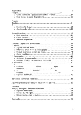 Diagnóstico e
Terapia.......................................................................37
√ Como se mostra a pessoa com conflito interior...........................37
√ Para chegar a causa do problema..............................................37
Pecados
Ocultos...........................................................................................3
8
√ Sentimento de culpa................................................................38
√ Caminhos Errados...................................................................38
Ressentimentos...............................................................................41
√ Dois aspectos.........................................................................41
√ Como perdoar.........................................................................42
√ Maneira de perdoar.................................................................42
Temores, Depressões e Fortalezas.....................................................44
1. Temor........................................................................................44
√ Alguns tipos de medo..............................................................44
√ Diferença entre medo e preocupação.........................................44
√ Porquê os crentes sofrem de medo............................................45
√ Como nos libertar....................................................................45
2. Depressão..................................................................................45
√ Sintomas de depressão............................................................46
√ Atitudes práticas para vencer a depressão..................................47
3. Fortalezas...................................................................................4
7
√ Existem vários tipos de
complexo..............................................47
√ A mentira ou a
verdade............................................................48
√ Equação espiritual...................................................................49
Opressões e amarras diabólicas.........................................................50
Algumas práticas proibidas por Deus em sua palavra...........................50
Apêndice
Benção, Maldição e Amarras Diabólicas..............................................51
√ Espíritos Familiares.................................................................53
√ Benção ou Maldição.................................................................55
√ Não amaldiçoemos os outros....................................................58
Conclusão.......................................................................................61
3
 