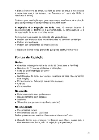 A Bíblia é um livro de amor. Ela fala do amor de Deus e nos ensina
a amarmos uns a os outros. (se fizermos um suco da bíblia o
resultado é amor)
O Amor gera aceitação que gera segurança, confiança. A aceitação
gera compreensão e compreensão gera bem estar.
A rejeição é a negação de tudo isso. O mundo interior é
desestruturado e destrói-se a personalidade. A conseqüência é a
incapacidade de amar e receber amor.
Nem sempre as causas da rejeição são verdadeiras.
• Podem ser mentiras que foram lançadas no decorrer do tempo
• Podem ser legítimas.
• Podem ser conscientes ou inconscientes
 Rejeição é uma ferida profunda que pode destruir uma vida
Fontes de Rejeição
No lar
• Gravides indesejada (falta de visão de Deus para a Família)
• Nascimento (crianças adotadas, motivação)
• Falta de demonstração de amor
• Alcoolismo
• Substituição de amor por coisas (quando os pais não cumprem
sua função)
• Perfeccionismo. Cobrança exagerada dos pais
• Críticas
• Comparações
Na escola
• Relacionamento com professores
• Relacionamento com colegas
• Apelidos
• Situações que geram vergonha (vexames)
Na sociedade
• Preconceitos raciais
• Preconceitos sociais (classes)
Todos queremos ser aceitos. Deus nos aceitou em Cristo.
 Quando temos um encontro verdadeiro com Deus, nosso pai, e
conhecemos seu Amor, não há rejeição que prevaleça.
31
 