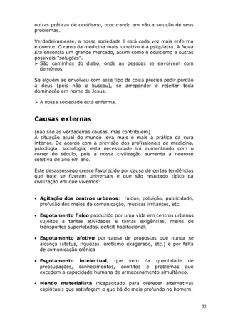 outras práticas de ocultismo, procurando em vão a solução de seus
problemas.
Verdadeiramente, a nossa sociedade é está cada vez mais enferma
e doente. O ramo da medicina mais lucrativo é a psiquiatra. A Nova
Era encontra um grande mercado, assim como o ocultismo e outras
possíveis “soluções”.
 São caminhos do diabo, onde as pessoas se envolvem com
demônios
Se alguém se envolveu com esse tipo de coisa precisa pedir perdão
a deus (pois não o buscou), se arrepender e rejeitar toda
dominação em nome de Jesus.
 A nossa sociedade está enferma.
Causas externas
(não são as verdadeiras causas, mas contribuem)
A situação atual do mundo leva mais e mais a prática da cura
interior. De acordo com a previsão dos profissionais de medicina,
psicologia, sociologia, esta necessidade irá aumentando com o
correr do século, pois a nossa civilização aumenta a neurose
coletiva de ano em ano.
Este desassossego cresce favorecido por causa de certas tendências
que hoje se fizeram universais e que são resultado típico da
civilização em que vivemos:
• Agitação dos centros urbanos: ruídos, poluição, publicidade,
profusão dos meios de comunicação, musicas irritantes, etc.
• Esgotamento físico produzido por uma vida em centros urbanos
sujeitos a tantas atividades e tantas exigências, meios de
transportes superlotados, déficit habitacional.
• Esgotamento afetivo por causa de propostas que nunca se
alcança (status, riquezas, erotismo exagerado, etc.) e por falta
de comunicação crônica
• Esgotamento intelectual, que vem da quantidade de
preocupações, conhecimentos, conflitos e problemas que
excedem a capacidade humana de armazenamento simultâneo.
• Mundo materialista incapacitado para oferecer alternativas
espirituais que satisfaçam o que há de mais profundo no homem.
33
 