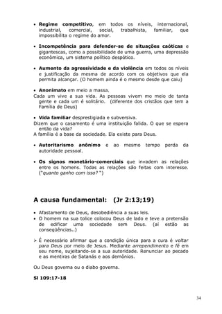 • Regime competitivo, em todos os níveis, internacional,
industrial, comercial, social, trabalhista, familiar, que
impossibilita o regime do amor.
• Incompetência para defender-se de situações caóticas e
gigantescas, como a possibilidade de uma guerra, uma depressão
econômica, um sistema político despótico.
• Aumento da agressividade e da violência em todos os níveis
e justificação da mesma de acordo com os objetivos que ela
permita alcançar. (O homem ainda é o mesmo desde que caiu)
• Anonimato em meio a massa.
Cada um vive a sua vida. As pessoas vivem mo meio de tanta
gente e cada um é solitário. (diferente dos cristãos que tem a
Família de Deus)
• Vida familiar desprestigiada e subversiva.
Dizem que o casamento é uma instituição falida. O que se espera
então da vida?
A família é a base da sociedade. Ela existe para Deus.
• Autoritarismo anônimo e ao mesmo tempo perda da
autoridade pessoal.
• Os signos monetário-comerciais que invadem as relações
entre os homens. Todas as relações são feitas com interesse.
(“quanto ganho com isso? “)
A causa fundamental: (Jr 2:13;19)
• Afastamento de Deus, desobediência a suas leis.
• O homem na sua tolice colocou Deus de lado e teve a pretensão
de edificar uma sociedade sem Deus. (aí estão as
conseqüências..)
 É necessário afirmar que a condição única para a cura é voltar
para Deus por meio de Jesus. Mediante arrependimento e fé em
seu nome, sujeitando-se a sua autoridade. Renunciar ao pecado
e as mentiras de Satanás e aos demônios.
Ou Deus governa ou o diabo governa.
Sl 109:17-18
34
 