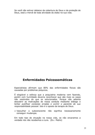 Se você não estiver debaixo da cobertura de Deus e da proteção de
Deus, está a mercê de toda atividade do diabo na sua vida.
Enfermidades Psicossomáticas
Especialistas afirmam que 80% das enfermidades físicas são
causadas por problemas psíquicos.
É elogiável o esforço que a psiquiatria moderna vem fazendo,
porém com humildade deveria reconhecer que são mais os casos
não resolvidos do que os solucionados. Porque não adianta
descobrir as motivações de nossa conduta mediante diálogo e
tentar justificar condutas erradas e eximir o paciente de sua
responsabilidade pessoal. Isto é o oposto da terapia de Deus.
 Vasculhar o subconsciente não significa necessariamente
conseguir mudanças.
Em todo tipo de situação na nossa vida, se não encaramos a
verdade nós não recebemos a cura. (Ex.: Pedro)
35
 