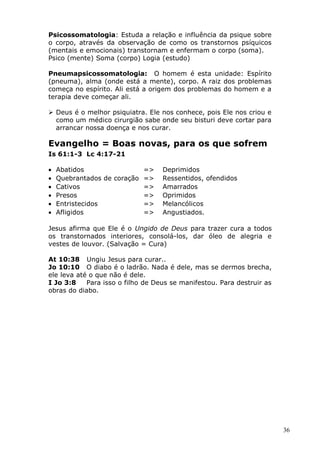 Psicossomatologia: Estuda a relação e influência da psique sobre
o corpo, através da observação de como os transtornos psíquicos
(mentais e emocionais) transtornam e enfermam o corpo (soma).
Psico (mente) Soma (corpo) Logia (estudo)
Pneumapsicossomatologia: O homem é esta unidade: Espírito
(pneuma), alma (onde está a mente), corpo. A raiz dos problemas
começa no espírito. Ali está a origem dos problemas do homem e a
terapia deve começar ali.
 Deus é o melhor psiquiatra. Ele nos conhece, pois Ele nos criou e
como um médico cirurgião sabe onde seu bisturi deve cortar para
arrancar nossa doença e nos curar.
Evangelho = Boas novas, para os que sofrem
Is 61:1-3 Lc 4:17-21
• Abatidos => Deprimidos
• Quebrantados de coração => Ressentidos, ofendidos
• Cativos => Amarrados
• Presos => Oprimidos
• Entristecidos => Melancólicos
• Afligidos => Angustiados.
Jesus afirma que Ele é o Ungido de Deus para trazer cura a todos
os transtornados interiores, consolá-los, dar óleo de alegria e
vestes de louvor. (Salvação = Cura)
At 10:38 Ungiu Jesus para curar..
Jo 10:10 O diabo é o ladrão. Nada é dele, mas se dermos brecha,
ele leva até o que não é dele.
I Jo 3:8 Para isso o filho de Deus se manifestou. Para destruir as
obras do diabo.
36
 