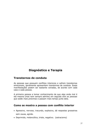 Diagnóstico e Terapia
Transtornos de conduta
As pessoas que possuem conflitos interiores e sofrem transtornos
emocionais, geralmente apresentam transtornos de conduta. Essas
manifestações podem ser bastante variadas, de acordo com cada
caso e cada pessoa.
A primeira pessoa a tomar conhecimento de que algo anda mal é
ela mesma (mas nem sempre admite) em seguida vem as pessoas
que estão mais próximas e passam mais tempo junto dela.
Como se mostra a pessoa com conflito interior
• Agressivo, nervoso, iracundo, explosivo, dá respostas grosseiras
sem causa, agride.
• Deprimido, melancólico, triste, negativo. (ostracismo)
37
 