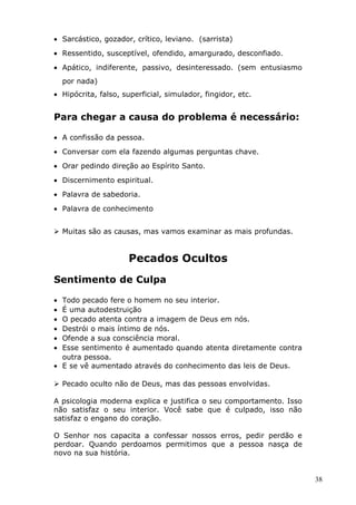 • Sarcástico, gozador, crítico, leviano. (sarrista)
• Ressentido, susceptível, ofendido, amargurado, desconfiado.
• Apático, indiferente, passivo, desinteressado. (sem entusiasmo
por nada)
• Hipócrita, falso, superficial, simulador, fingidor, etc.
Para chegar a causa do problema é necessário:
• A confissão da pessoa.
• Conversar com ela fazendo algumas perguntas chave.
• Orar pedindo direção ao Espírito Santo.
• Discernimento espiritual.
• Palavra de sabedoria.
• Palavra de conhecimento
 Muitas são as causas, mas vamos examinar as mais profundas.
Pecados Ocultos
Sentimento de Culpa
• Todo pecado fere o homem no seu interior.
• É uma autodestruição
• O pecado atenta contra a imagem de Deus em nós.
• Destrói o mais íntimo de nós.
• Ofende a sua consciência moral.
• Esse sentimento é aumentado quando atenta diretamente contra
outra pessoa.
• E se vê aumentado através do conhecimento das leis de Deus.
 Pecado oculto não de Deus, mas das pessoas envolvidas.
A psicologia moderna explica e justifica o seu comportamento. Isso
não satisfaz o seu interior. Você sabe que é culpado, isso não
satisfaz o engano do coração.
O Senhor nos capacita a confessar nossos erros, pedir perdão e
perdoar. Quando perdoamos permitimos que a pessoa nasça de
novo na sua história.
38
 