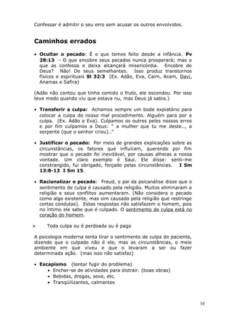 Confessar é admitir o seu erro sem acusar os outros envolvidos.
Caminhos errados
• Ocultar o pecado: É o que temos feito desde a infância. Pv
28:13 - O que encobre seus pecados nunca prosperará; mas o
que as confessa e deixa alcançará misericórdia. Encobre de
Deus? Não! De seus semelhantes. Isso produz transtornos
físicos e espirituais Sl 32:3 (Ex. Adão, Eva, Caim, Acam, Davi,
Ananias e Safira)
(Adão não contou que tinha comido o fruto, ele escondeu. Por isso
teve medo quando viu que estava nu, mas Deus já sabia.)
• Transferir a culpa: Achamos sempre um bode expiatório para
colocar a culpa do nosso mal procedimento. Alguém para por a
culpa. (Ex. Adão e Eva). Culpamos os outros pelos nossos erros
e por fim culpamos a Deus: " a mulher que tu me deste.., a
serpente (que o senhor criou).."
• Justificar o pecado: Por meio de grandes explicações sobre as
circunstâncias, os fatores que influíram, querendo por fim
mostrar que o pecado foi inevitável, por causas alheias a nossa
vontade. Um claro exemplo é Saul. Ele disse: senti-me
constrangido, fui obrigado, forçado pelas circunstâncias. I Sm
13:8-13 I Sm 15.
• Racionalizar o pecado: Freud, o pai da psicanálise disse que o
sentimento de culpa é causado pela religião. Muitos eliminaram a
religião e seus conflitos aumentaram. (Não considera o pecado
como algo existente, mas sim causado pela religião que restringe
certas condutas). Estas respostas não satisfazem o homem, pois
no íntimo ele sabe que é culpado. O sentimento de culpa está no
coração do homem.
 Toda culpa ou é perdoada ou é paga
A psicologia moderna tenta tirar o sentimento de culpa do paciente,
dizendo que o culpado não é ele, mas as circunstâncias, o meio
ambiente em que viveu e que o levaram a ser ou fazer
determinada ação. (mas isso não satisfaz)
• Escapismo (tentar fugir do problema)
• Encher-se de atividades para distrair. (boas obras)
• Bebidas, drogas, sexo, etc.
• Tranqüilizantes, calmantes
39
 
